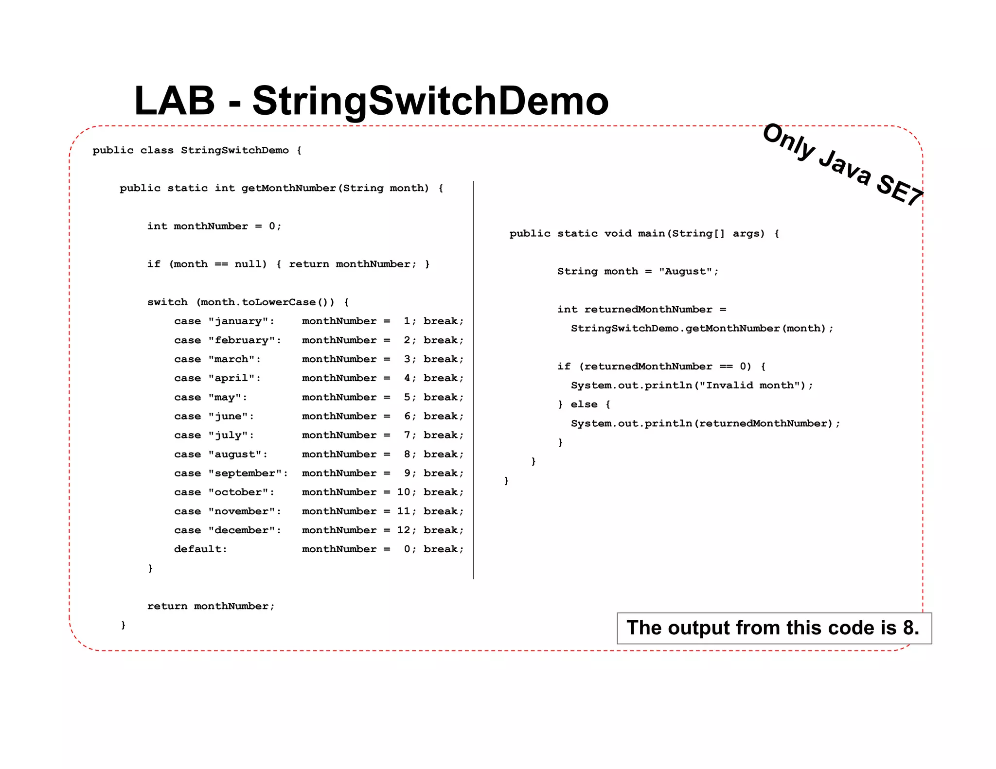 LAB - StringSwitchDemo
public class StringSwitchDemo {
public static int getMonthNumber(String month) {
int monthNumber = 0;
if (month == null) { return monthNumber; }
switch (month.toLowerCase()) {
case "january": monthNumber = 1; break;
case "february": monthNumber = 2; break;
case "march": monthNumber = 3; break;
case "april": monthNumber = 4; break;
case "may": monthNumber = 5; break;
case "june": monthNumber = 6; break;
case "july": monthNumber = 7; break;
case "august": monthNumber = 8; break;
case "september": monthNumber = 9; break;
case "october": monthNumber = 10; break;
case "november": monthNumber = 11; break;
case "december": monthNumber = 12; break;
default: monthNumber = 0; break;
}
return monthNumber;
}
public static void main(String[] args) {
String month = "August";
int returnedMonthNumber =
StringSwitchDemo.getMonthNumber(month);
if (returnedMonthNumber == 0) {
System.out.println("Invalid month");
} else {
System.out.println(returnedMonthNumber);
}
}
}
The output from this code is 8.
 