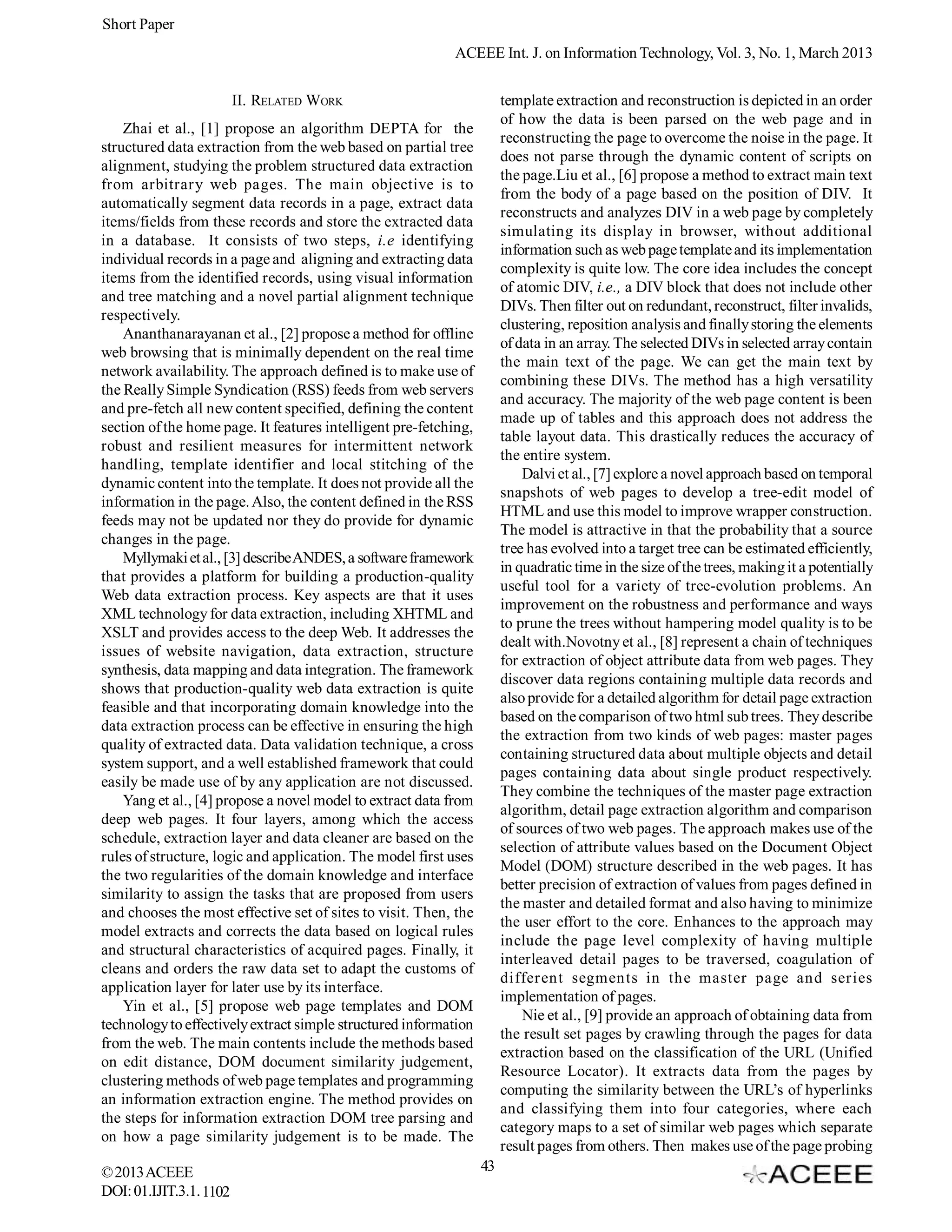 Short Paper
                                                           ACEEE Int. J. on Information Technology, Vol. 3, No. 1, March 2013


                         II. RELATED WORK                              template extraction and reconstruction is depicted in an order
                                                                       of how the data is been parsed on the web page and in
    Zhai et al., [1] propose an algorithm DEPTA for the
                                                                       reconstructing the page to overcome the noise in the page. It
structured data extraction from the web based on partial tree
                                                                       does not parse through the dynamic content of scripts on
alignment, studying the problem structured data extraction
                                                                       the page.Liu et al., [6] propose a method to extract main text
from arbitrary web pages. The main objective is to
                                                                       from the body of a page based on the position of DIV. It
automatically segment data records in a page, extract data
                                                                       reconstructs and analyzes DIV in a web page by completely
items/fields from these records and store the extracted data
                                                                       simulating its display in browser, without additional
in a database. It consists of two steps, i.e identifying
                                                                       information such as web page template and its implementation
individual records in a page and aligning and extracting data
                                                                       complexity is quite low. The core idea includes the concept
items from the identified records, using visual information
                                                                       of atomic DIV, i.e., a DIV block that does not include other
and tree matching and a novel partial alignment technique
                                                                       DIVs. Then filter out on redundant, reconstruct, filter invalids,
respectively.
                                                                       clustering, reposition analysis and finally storing the elements
    Ananthanarayanan et al., [2] propose a method for offline
                                                                       of data in an array. The selected DIVs in selected array contain
web browsing that is minimally dependent on the real time
                                                                       the main text of the page. We can get the main text by
network availability. The approach defined is to make use of
                                                                       combining these DIVs. The method has a high versatility
the Really Simple Syndication (RSS) feeds from web servers
                                                                       and accuracy. The majority of the web page content is been
and pre-fetch all new content specified, defining the content
                                                                       made up of tables and this approach does not address the
section of the home page. It features intelligent pre-fetching,
                                                                       table layout data. This drastically reduces the accuracy of
robust and resilient measures for intermittent network
                                                                       the entire system.
handling, template identifier and local stitching of the
                                                                           Dalvi et al., [7] explore a novel approach based on temporal
dynamic content into the template. It does not provide all the
                                                                       snapshots of web pages to develop a tree-edit model of
information in the page. Also, the content defined in the RSS
                                                                       HTML and use this model to improve wrapper construction.
feeds may not be updated nor they do provide for dynamic
                                                                       The model is attractive in that the probability that a source
changes in the page.
                                                                       tree has evolved into a target tree can be estimated efficiently,
    Myllymaki et al., [3] describe ANDES, a software framework
                                                                       in quadratic time in the size of the trees, making it a potentially
that provides a platform for building a production-quality
                                                                       useful tool for a variety of tree-evolution problems. An
Web data extraction process. Key aspects are that it uses
                                                                       improvement on the robustness and performance and ways
XML technology for data extraction, including XHTML and
                                                                       to prune the trees without hampering model quality is to be
XSLT and provides access to the deep Web. It addresses the
                                                                       dealt with.Novotny et al., [8] represent a chain of techniques
issues of website navigation, data extraction, structure
                                                                       for extraction of object attribute data from web pages. They
synthesis, data mapping and data integration. The framework
                                                                       discover data regions containing multiple data records and
shows that production-quality web data extraction is quite
                                                                       also provide for a detailed algorithm for detail page extraction
feasible and that incorporating domain knowledge into the
                                                                       based on the comparison of two html sub trees. They describe
data extraction process can be effective in ensuring the high
                                                                       the extraction from two kinds of web pages: master pages
quality of extracted data. Data validation technique, a cross
                                                                       containing structured data about multiple objects and detail
system support, and a well established framework that could
                                                                       pages containing data about single product respectively.
easily be made use of by any application are not discussed.
                                                                       They combine the techniques of the master page extraction
    Yang et al., [4] propose a novel model to extract data from
                                                                       algorithm, detail page extraction algorithm and comparison
deep web pages. It four layers, among which the access
                                                                       of sources of two web pages. The approach makes use of the
schedule, extraction layer and data cleaner are based on the
                                                                       selection of attribute values based on the Document Object
rules of structure, logic and application. The model first uses
                                                                       Model (DOM) structure described in the web pages. It has
the two regularities of the domain knowledge and interface
                                                                       better precision of extraction of values from pages defined in
similarity to assign the tasks that are proposed from users
                                                                       the master and detailed format and also having to minimize
and chooses the most effective set of sites to visit. Then, the
                                                                       the user effort to the core. Enhances to the approach may
model extracts and corrects the data based on logical rules
                                                                       include the page level complexity of having multiple
and structural characteristics of acquired pages. Finally, it
                                                                       interleaved detail pages to be traversed, coagulation of
cleans and orders the raw data set to adapt the customs of
                                                                       different segments in the master page and series
application layer for later use by its interface.
                                                                       implementation of pages.
    Yin et al., [5] propose web page templates and DOM
                                                                           Nie et al., [9] provide an approach of obtaining data from
technology to effectively extract simple structured information
                                                                       the result set pages by crawling through the pages for data
from the web. The main contents include the methods based
                                                                       extraction based on the classification of the URL (Unified
on edit distance, DOM document similarity judgement,
                                                                       Resource Locator). It extracts data from the pages by
clustering methods of web page templates and programming
                                                                       computing the similarity between the URL’s of hyperlinks
an information extraction engine. The method provides on
                                                                       and classifying them into four categories, where each
the steps for information extraction DOM tree parsing and
                                                                       category maps to a set of similar web pages which separate
on how a page similarity judgement is to be made. The
                                                                       result pages from others. Then makes use of the page probing
© 2013 ACEEE                                                      43
DOI: 01.IJIT.3.1. 1102
 
