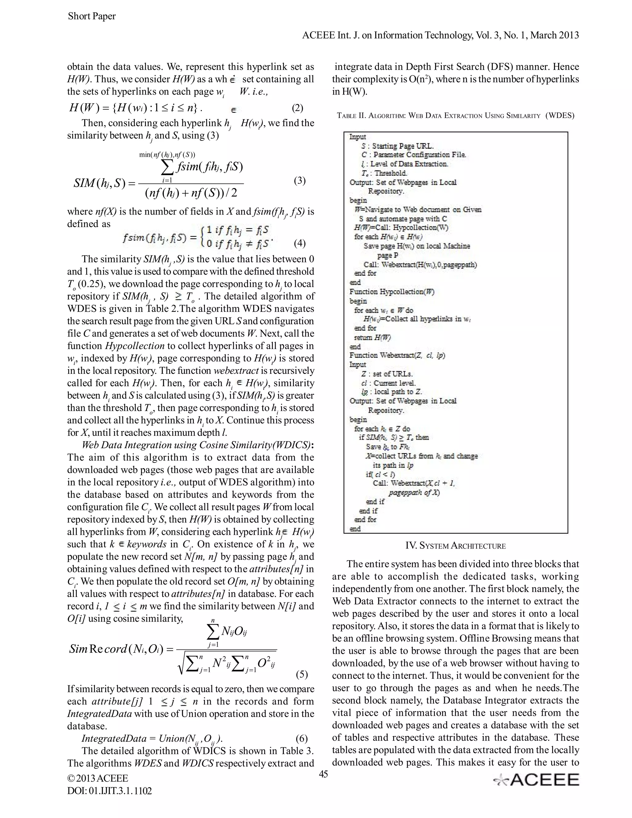 Short Paper
                                                                            ACEEE Int. J. on Information Technology, Vol. 3, No. 1, March 2013


obtain the data values. We, represent this hyperlink set as                         integrate data in Depth First Search (DFS) manner. Hence
H(W). Thus, we consider H(W) as a whole set containing all                         their complexity is O(n2), where n is the number of hyperlinks
the sets of hyperlinks on each page wi W. i.e.,                                    in H(W).
H (W )  {H ( wi ) : 1  i  n} .                                          (2)
                                                                                    TABLE II. ALGORITHM: WEB D ATA EXTRACTION USING SIMILARITY (WDES)
   Then, considering each hyperlink hj                        H(wi), we find the
similarity between hj and S, using (3)
                  min( nf ( hj ), nf ( S ))

                            fsim( f h , f S )    i j    i

 SIM (hj, S )              i 1                                          (3)
                    (nf (hj )  nf ( S )) / 2
where nf(X) is the number of fields in X and fsim(fihj, fiS) is
defined as
                                                                          (4)
    The similarity SIM(hj ,S) is the value that lies between 0
and 1, this value is used to compare with the defined threshold
To (0.25), we download the page corresponding to hj to local
repository if SIM(hj , S)      To . The detailed algorithm of
WDES is given in Table 2.The algorithm WDES navigates
the search result page from the given URL S and configuration
file C and generates a set of web documents W. Next, call the
function Hypcollection to collect hyperlinks of all pages in
wi, indexed by H(wi), page corresponding to H(wi) is stored
in the local repository. The function webextract is recursively
called for each H(wi). Then, for each hi H(wi), similarity
between hi and S is calculated using (3), if SIM(hi,S) is greater
than the threshold To, then page corresponding to hi is stored
and collect all the hyperlinks in hi to X. Continue this process
for X, until it reaches maximum depth l.
    Web Data Integration using Cosine Similarity(WDICS):
The aim of this algorithm is to extract data from the
downloaded web pages (those web pages that are available
in the local repository i.e., output of WDES algorithm) into
the database based on attributes and keywords from the
configuration file Ci. We collect all result pages W from local
repository indexed by S, then H(W) is obtained by collecting
all hyperlinks from W, considering each hyperlink hj H(wi)
such that k keywords in Ci. On existence of k in hj, we                                               IV. SYSTEM ARCHITECTURE
populate the new record set N[m, n] by passing page hj and
obtaining values defined with respect to the attributes[n] in                          The entire system has been divided into three blocks that
Ci. We then populate the old record set O[m, n] by obtaining                       are able to accomplish the dedicated tasks, working
all values with respect to attributes[n] in database. For each                     independently from one another. The first block namely, the
record i, 1 i m we find the similarity between N[i] and                            Web Data Extractor connects to the internet to extract the
O[i] using cosine similarity,                                                      web pages described by the user and stores it onto a local
                                      n
                                                                                   repository. Also, it stores the data in a format that is likely to
                                                  N O
                                                  j 1
                                                         ij   ij
                                                                                   be an offline browsing system. Offline Browsing means that
Sim Re cord ( Ni, Oi )                                                            the user is able to browse through the pages that are been
                                              n                n
                                             j 1
                                                     N 2ij  j 1O 2ij             downloaded, by the use of a web browser without having to
                                                           (5)                     connect to the internet. Thus, it would be convenient for the
If similarity between records is equal to zero, then we compare                    user to go through the pages as and when he needs.The
each attribute[j] 1        j     n in the records and form                         second block namely, the Database Integrator extracts the
IntegratedData with use of Union operation and store in the                        vital piece of information that the user needs from the
database.                                                                          downloaded web pages and creates a database with the set
     IntegratedData = Union(Nij ,Oij ).                    (6)                     of tables and respective attributes in the database. These
     The detailed algorithm of WDICS is shown in Table 3.                          tables are populated with the data extracted from the locally
The algorithms WDES and WDICS respectively extract and                             downloaded web pages. This makes it easy for the user to
© 2013 ACEEE                                                    45
DOI: 01.IJIT.3.1. 1102
 