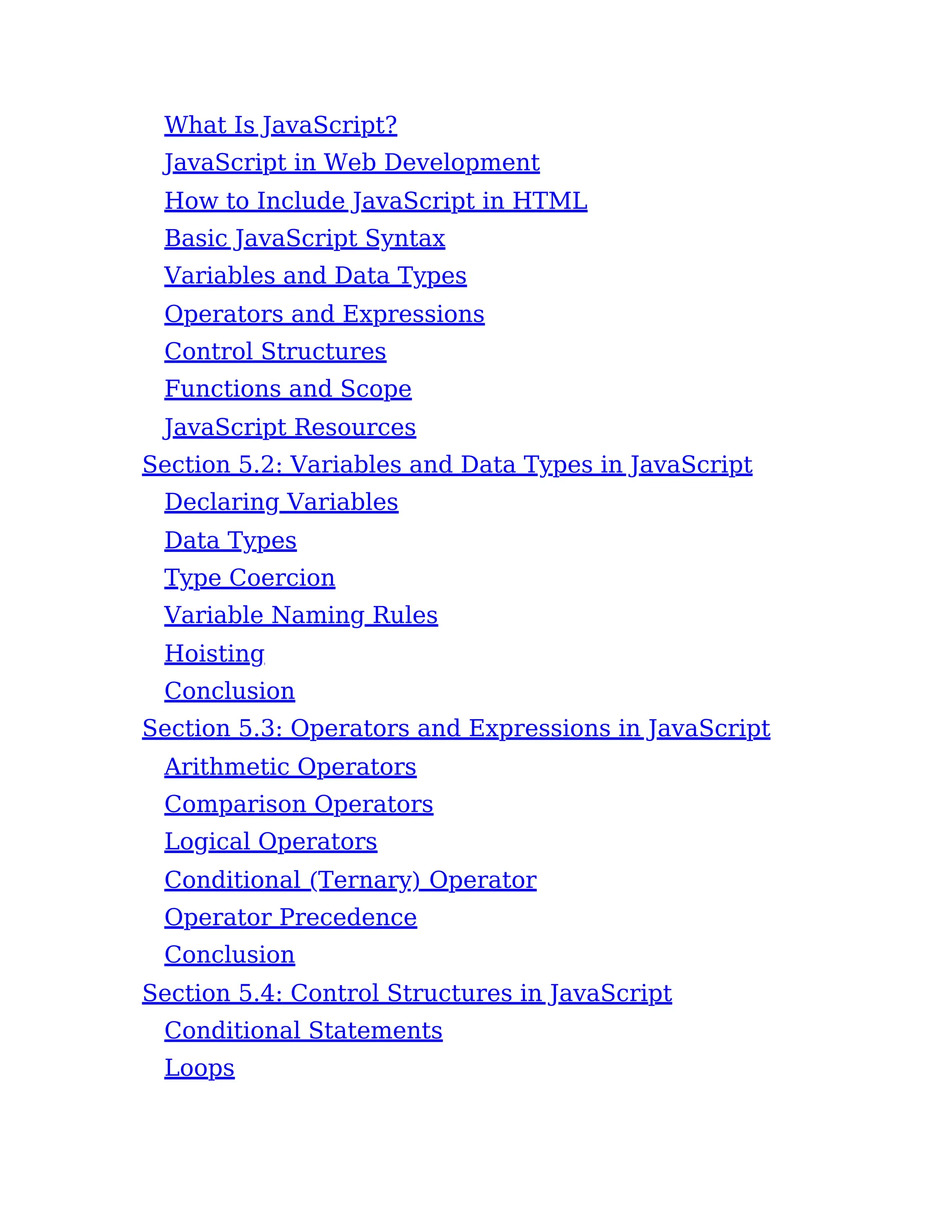 What Is JavaScript?
JavaScript in Web Development
How to Include JavaScript in HTML
Basic JavaScript Syntax
Variables and Data Types
Operators and Expressions
Control Structures
Functions and Scope
JavaScript Resources
Section 5.2: Variables and Data Types in JavaScript
Declaring Variables
Data Types
Type Coercion
Variable Naming Rules
Hoisting
Conclusion
Section 5.3: Operators and Expressions in JavaScript
Arithmetic Operators
Comparison Operators
Logical Operators
Conditional (Ternary) Operator
Operator Precedence
Conclusion
Section 5.4: Control Structures in JavaScript
Conditional Statements
Loops
 