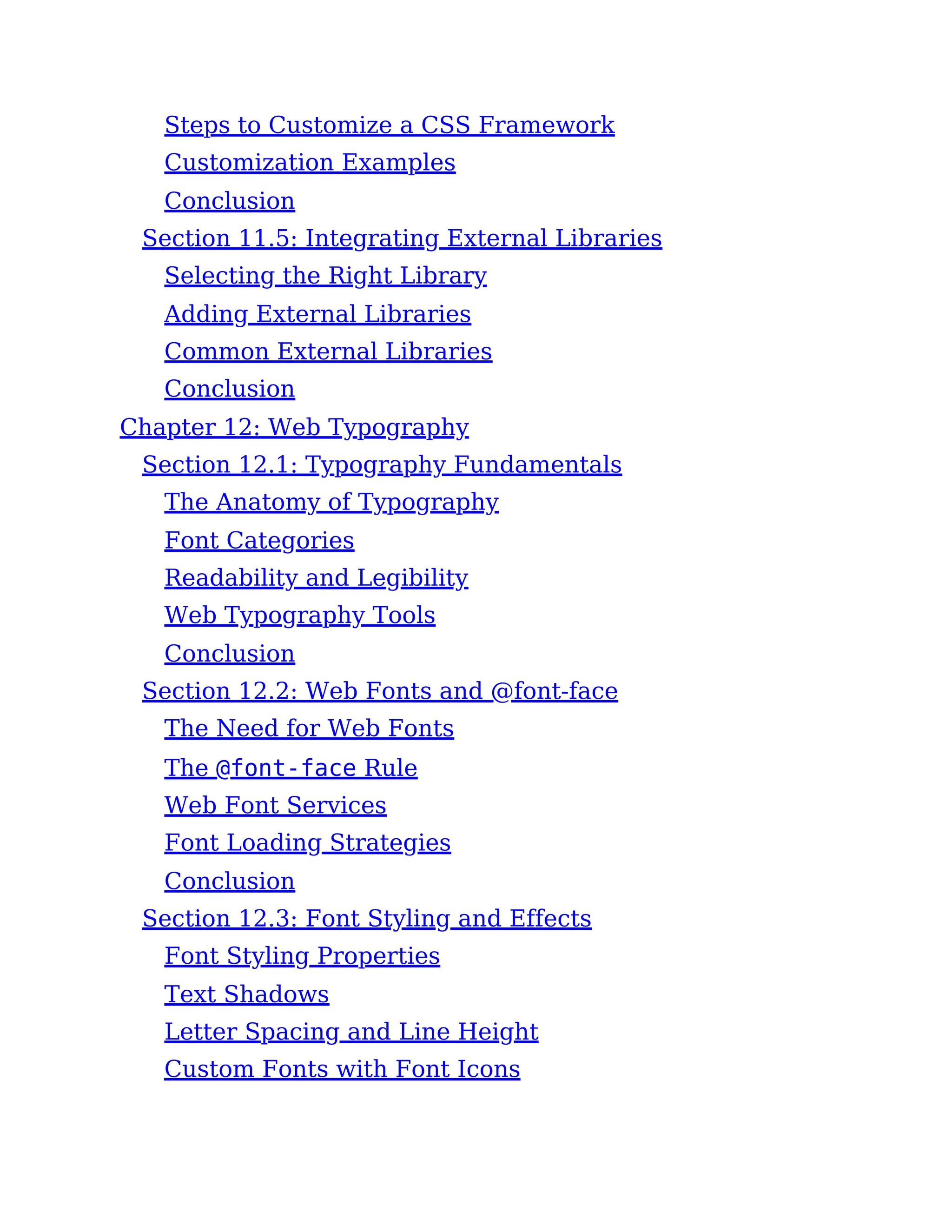 Steps to Customize a CSS Framework
Customization Examples
Conclusion
Section 11.5: Integrating External Libraries
Selecting the Right Library
Adding External Libraries
Common External Libraries
Conclusion
Chapter 12: Web Typography
Section 12.1: Typography Fundamentals
The Anatomy of Typography
Font Categories
Readability and Legibility
Web Typography Tools
Conclusion
Section 12.2: Web Fonts and @font-face
The Need for Web Fonts
The @font-face Rule
Web Font Services
Font Loading Strategies
Conclusion
Section 12.3: Font Styling and Effects
Font Styling Properties
Text Shadows
Letter Spacing and Line Height
Custom Fonts with Font Icons
 