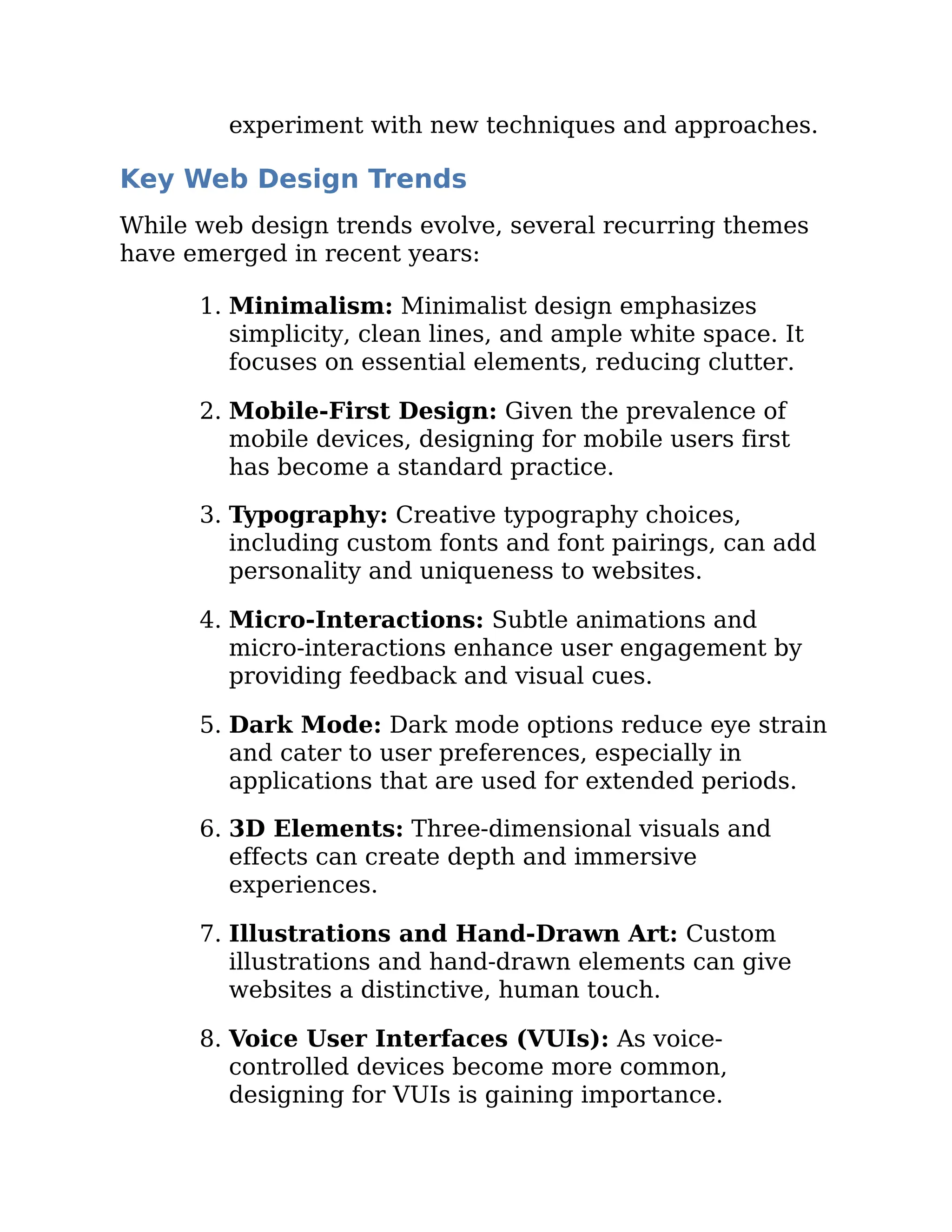 experiment with new techniques and approaches.
Key Web Design Trends
While web design trends evolve, several recurring themes
have emerged in recent years:
1. Minimalism: Minimalist design emphasizes
simplicity, clean lines, and ample white space. It
focuses on essential elements, reducing clutter.
2. Mobile-First Design: Given the prevalence of
mobile devices, designing for mobile users first
has become a standard practice.
3. Typography: Creative typography choices,
including custom fonts and font pairings, can add
personality and uniqueness to websites.
4. Micro-Interactions: Subtle animations and
micro-interactions enhance user engagement by
providing feedback and visual cues.
5. Dark Mode: Dark mode options reduce eye strain
and cater to user preferences, especially in
applications that are used for extended periods.
6. 3D Elements: Three-dimensional visuals and
effects can create depth and immersive
experiences.
7. Illustrations and Hand-Drawn Art: Custom
illustrations and hand-drawn elements can give
websites a distinctive, human touch.
8. Voice User Interfaces (VUIs): As voice-
controlled devices become more common,
designing for VUIs is gaining importance.
 