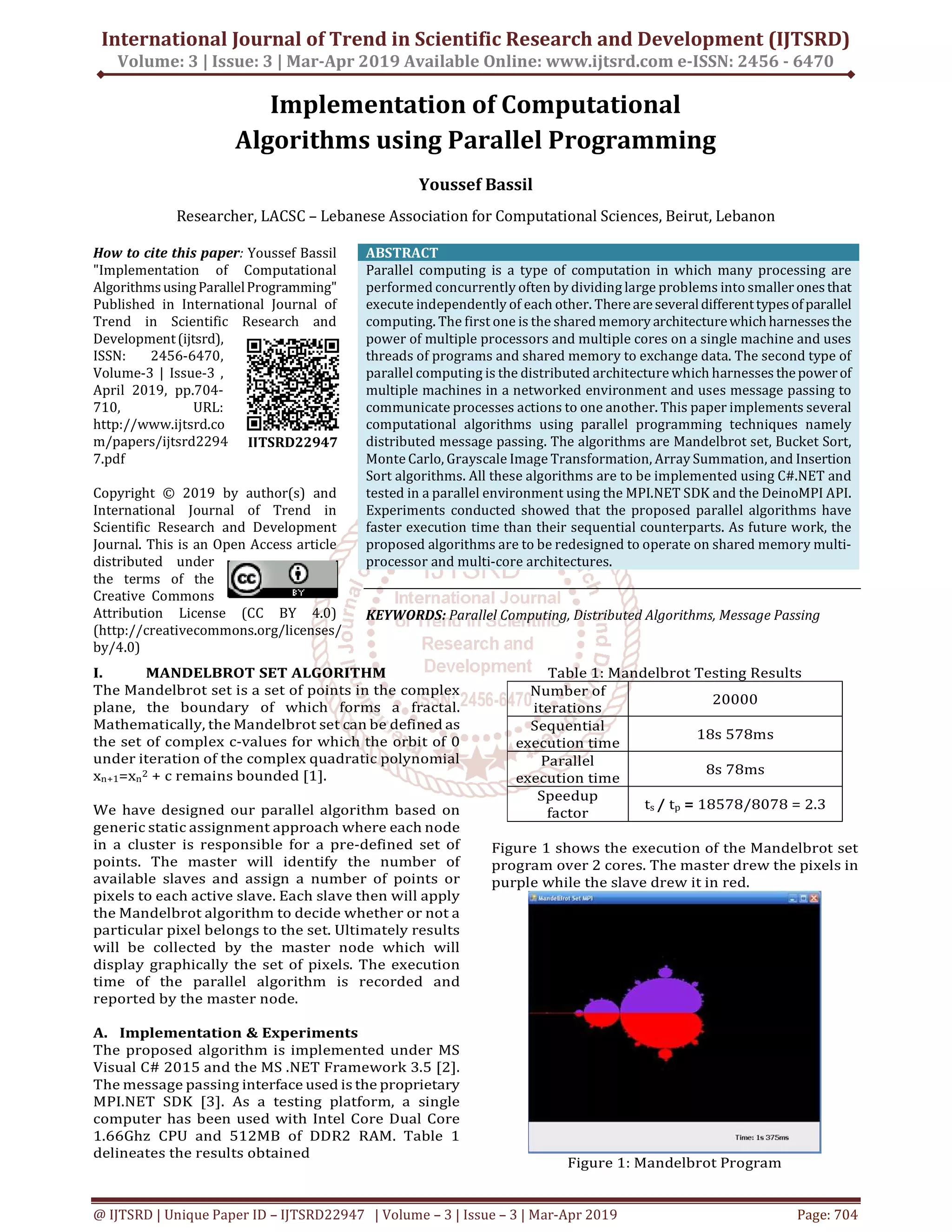 International Journal of Trend in Scientific Research and Development (IJTSRD)
Volume: 3 | Issue: 3 | Mar-Apr 2019 Available Online: www.ijtsrd.com e-ISSN: 2456 - 6470
@ IJTSRD | Unique Paper ID – IJTSRD22947 | Volume – 3 | Issue – 3 | Mar-Apr 2019 Page: 704
Implementation of Computational
Algorithms using Parallel Programming
Youssef Bassil
Researcher, LACSC – Lebanese Association for Computational Sciences, Beirut, Lebanon
How to cite this paper: Youssef Bassil
"Implementation of Computational
AlgorithmsusingParallelProgramming"
Published in International Journal of
Trend in Scientific Research and
Development(ijtsrd),
ISSN: 2456-6470,
Volume-3 | Issue-3 ,
April 2019, pp.704-
710, URL:
http://www.ijtsrd.co
m/papers/ijtsrd2294
7.pdf
Copyright © 2019 by author(s) and
International Journal of Trend in
Scientific Research and Development
Journal. This is an Open Access article
distributed under
the terms of the
Creative Commons
Attribution License (CC BY 4.0)
(http://creativecommons.org/licenses/
by/4.0)
ABSTRACT
Parallel computing is a type of computation in which many processing are
performed concurrently often by dividing large problems into smaller onesthat
execute independently of each other. Thereareseveraldifferenttypesofparallel
computing. The first one is the shared memory architecturewhichharnessesthe
power of multiple processors and multiple cores on a single machine and uses
threads of programs and shared memory to exchange data. The second type of
parallel computing is the distributed architecture which harnesses thepowerof
multiple machines in a networked environment and uses message passing to
communicate processes actions to one another. This paper implements several
computational algorithms using parallel programming techniques namely
distributed message passing. The algorithms are Mandelbrot set, Bucket Sort,
Monte Carlo, Grayscale Image Transformation, Array Summation, and Insertion
Sort algorithms. All these algorithms are to be implemented using C#.NET and
tested in a parallel environment using the MPI.NET SDK and the DeinoMPI API.
Experiments conducted showed that the proposed parallel algorithms have
faster execution time than their sequential counterparts. As future work, the
proposed algorithms are to be redesigned to operate on shared memory multi-
processor and multi-core architectures.
KEYWORDS: Parallel Computing, Distributed Algorithms, Message Passing
I. MANDELBROT SET ALGORITHM
The Mandelbrot set is a set of points in the complex
plane, the boundary of which forms a fractal.
Mathematically, the Mandelbrot set can be defined as
the set of complex c-values for which the orbit of 0
under iteration of the complex quadratic polynomial
xn+1=xn
2 + c remains bounded [1].
We have designed our parallel algorithm based on
generic static assignment approach where each node
in a cluster is responsible for a pre-defined set of
points. The master will identify the number of
available slaves and assign a number of points or
pixels to each active slave. Each slave then will apply
the Mandelbrot algorithm to decide whether or not a
particular pixel belongs to the set. Ultimately results
will be collected by the master node which will
display graphically the set of pixels. The execution
time of the parallel algorithm is recorded and
reported by the master node.
A. Implementation & Experiments
The proposed algorithm is implemented under MS
Visual C# 2015 and the MS .NET Framework 3.5 [2].
The message passing interface used is the proprietary
MPI.NET SDK [3]. As a testing platform, a single
computer has been used with Intel Core Dual Core
1.66Ghz CPU and 512MB of DDR2 RAM. Table 1
delineates the results obtained
Table 1: Mandelbrot Testing Results
Number of
iterations
20000
Sequential
execution time
18s 578ms
Parallel
execution time
8s 78ms
Speedup
factor
ts / tp = 18578/8078 = 2.3
Figure 1 shows the execution of the Mandelbrot set
program over 2 cores. The master drew the pixels in
purple while the slave drew it in red.
Figure 1: Mandelbrot Program
IJTSRD22947
 