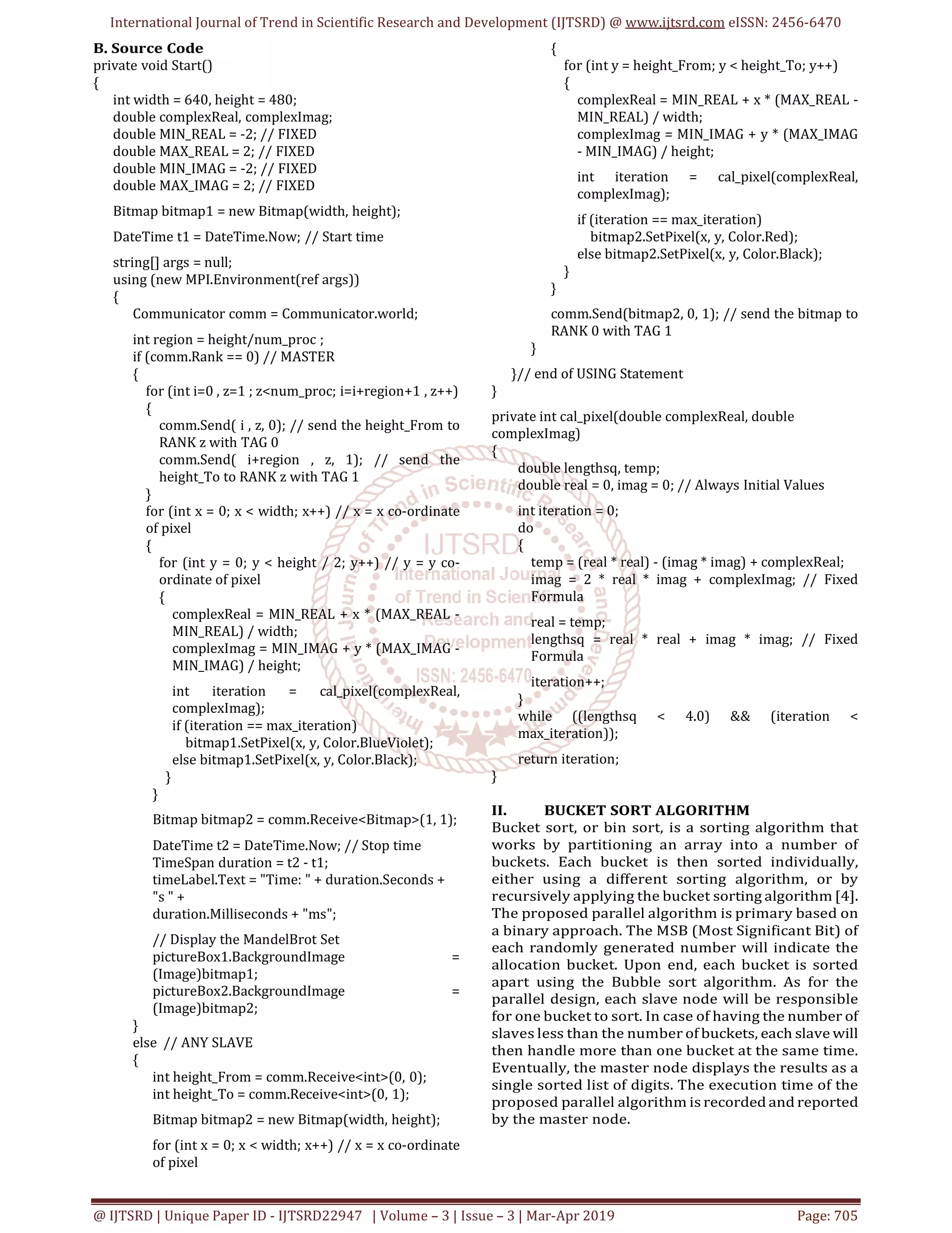 International Journal of Trend in Scientific Research and Development (IJTSRD) @ www.ijtsrd.com eISSN: 2456-6470
@ IJTSRD | Unique Paper ID - IJTSRD22947 | Volume – 3 | Issue – 3 | Mar-Apr 2019 Page: 705
B. Source Code
private void Start()
{
int width = 640, height = 480;
double complexReal, complexImag;
double MIN_REAL = -2; // FIXED
double MAX_REAL = 2; // FIXED
double MIN_IMAG = -2; // FIXED
double MAX_IMAG = 2; // FIXED
Bitmap bitmap1 = new Bitmap(width, height);
DateTime t1 = DateTime.Now; // Start time
string[] args = null;
using (new MPI.Environment(ref args))
{
Communicator comm = Communicator.world;
int region = height/num_proc ;
if (comm.Rank == 0) // MASTER
{
for (int i=0 , z=1 ; z<num_proc; i=i+region+1 , z++)
{
comm.Send( i , z, 0); // send the height_From to
RANK z with TAG 0
comm.Send( i+region , z, 1); // send the
height_To to RANK z with TAG 1
}
for (int x = 0; x < width; x++) // x = x co-ordinate
of pixel
{
for (int y = 0; y < height / 2; y++) // y = y co-
ordinate of pixel
{
complexReal = MIN_REAL + x * (MAX_REAL -
MIN_REAL) / width;
complexImag = MIN_IMAG + y * (MAX_IMAG -
MIN_IMAG) / height;
int iteration = cal_pixel(complexReal,
complexImag);
if (iteration == max_iteration)
bitmap1.SetPixel(x, y, Color.BlueViolet);
else bitmap1.SetPixel(x, y, Color.Black);
}
}
Bitmap bitmap2 = comm.Receive<Bitmap>(1, 1);
DateTime t2 = DateTime.Now; // Stop time
TimeSpan duration = t2 - t1;
timeLabel.Text = "Time: " + duration.Seconds +
"s " +
duration.Milliseconds + "ms";
// Display the MandelBrot Set
pictureBox1.BackgroundImage =
(Image)bitmap1;
pictureBox2.BackgroundImage =
(Image)bitmap2;
}
else // ANY SLAVE
{
int height_From = comm.Receive<int>(0, 0);
int height_To = comm.Receive<int>(0, 1);
Bitmap bitmap2 = new Bitmap(width, height);
for (int x = 0; x < width; x++) // x = x co-ordinate
of pixel
{
for (int y = height_From; y < height_To; y++)
{
complexReal = MIN_REAL + x * (MAX_REAL -
MIN_REAL) / width;
complexImag = MIN_IMAG + y * (MAX_IMAG
- MIN_IMAG) / height;
int iteration = cal_pixel(complexReal,
complexImag);
if (iteration == max_iteration)
bitmap2.SetPixel(x, y, Color.Red);
else bitmap2.SetPixel(x, y, Color.Black);
}
}
comm.Send(bitmap2, 0, 1); // send the bitmap to
RANK 0 with TAG 1
}
}// end of USING Statement
}
private int cal_pixel(double complexReal, double
complexImag)
{
double lengthsq, temp;
double real = 0, imag = 0; // Always Initial Values
int iteration = 0;
do
{
temp = (real * real) - (imag * imag) + complexReal;
imag = 2 * real * imag + complexImag; // Fixed
Formula
real = temp;
lengthsq = real * real + imag * imag; // Fixed
Formula
iteration++;
}
while ((lengthsq < 4.0) && (iteration <
max_iteration));
return iteration;
}
II. BUCKET SORT ALGORITHM
Bucket sort, or bin sort, is a sorting algorithm that
works by partitioning an array into a number of
buckets. Each bucket is then sorted individually,
either using a different sorting algorithm, or by
recursively applying the bucket sorting algorithm [4].
The proposed parallel algorithm is primary based on
a binary approach. The MSB (Most Significant Bit) of
each randomly generated number will indicate the
allocation bucket. Upon end, each bucket is sorted
apart using the Bubble sort algorithm. As for the
parallel design, each slave node will be responsible
for one bucket to sort. In case of having the number of
slaves less than the number of buckets, each slave will
then handle more than one bucket at the same time.
Eventually, the master node displays the results as a
single sorted list of digits. The execution time of the
proposed parallel algorithm is recorded and reported
by the master node.
 