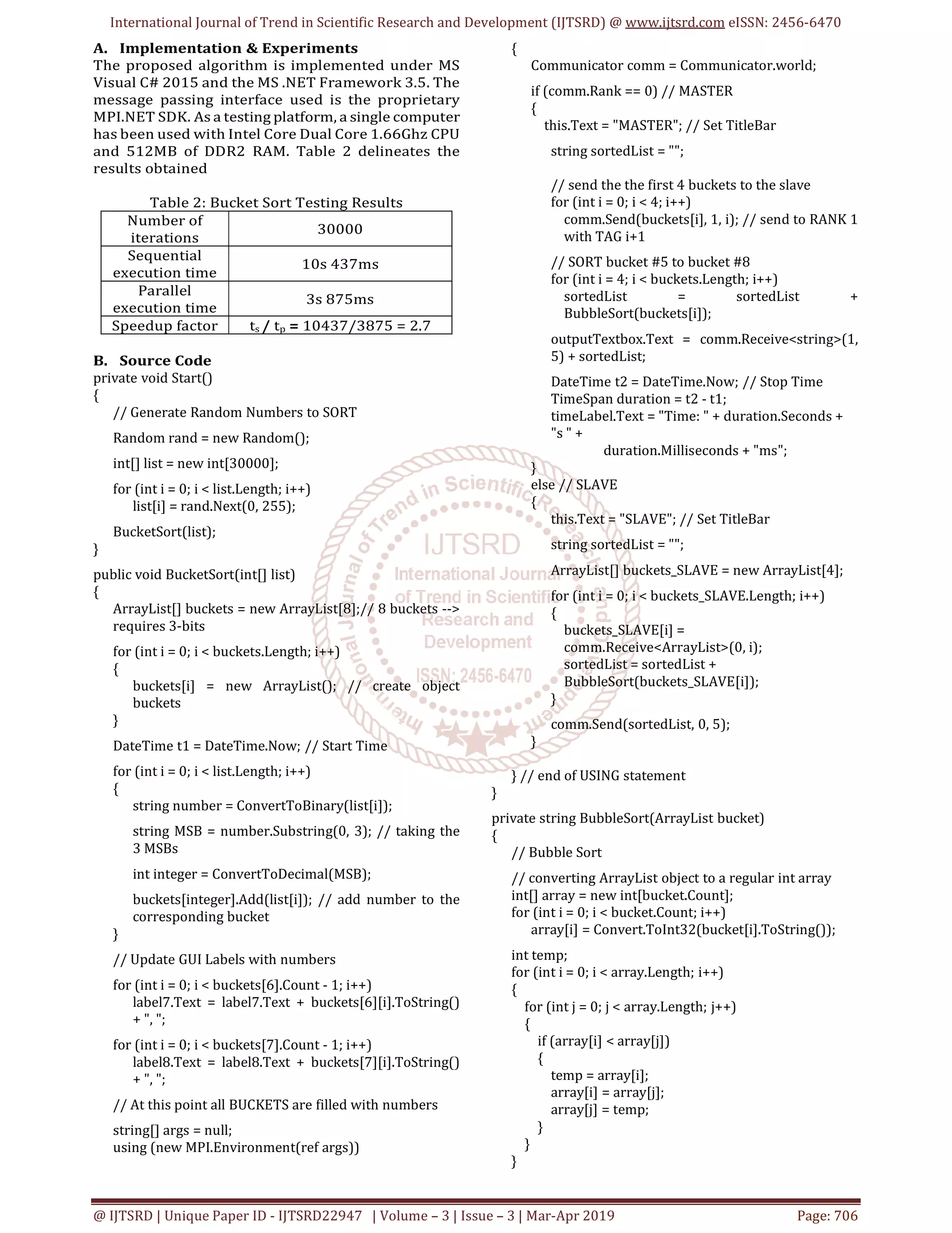 International Journal of Trend in Scientific Research and Development (IJTSRD) @ www.ijtsrd.com eISSN: 2456-6470
@ IJTSRD | Unique Paper ID - IJTSRD22947 | Volume – 3 | Issue – 3 | Mar-Apr 2019 Page: 706
A. Implementation & Experiments
The proposed algorithm is implemented under MS
Visual C# 2015 and the MS .NET Framework 3.5. The
message passing interface used is the proprietary
MPI.NET SDK. As a testing platform, a single computer
has been used with Intel Core Dual Core 1.66Ghz CPU
and 512MB of DDR2 RAM. Table 2 delineates the
results obtained
Table 2: Bucket Sort Testing Results
Number of
iterations
30000
Sequential
execution time
10s 437ms
Parallel
execution time
3s 875ms
Speedup factor ts / tp = 10437/3875 = 2.7
B. Source Code
private void Start()
{
// Generate Random Numbers to SORT
Random rand = new Random();
int[] list = new int[30000];
for (int i = 0; i < list.Length; i++)
list[i] = rand.Next(0, 255);
BucketSort(list);
}
public void BucketSort(int[] list)
{
ArrayList[] buckets = new ArrayList[8];// 8 buckets -->
requires 3-bits
for (int i = 0; i < buckets.Length; i++)
{
buckets[i] = new ArrayList(); // create object
buckets
}
DateTime t1 = DateTime.Now; // Start Time
for (int i = 0; i < list.Length; i++)
{
string number = ConvertToBinary(list[i]);
string MSB = number.Substring(0, 3); // taking the
3 MSBs
int integer = ConvertToDecimal(MSB);
buckets[integer].Add(list[i]); // add number to the
corresponding bucket
}
// Update GUI Labels with numbers
for (int i = 0; i < buckets[6].Count - 1; i++)
label7.Text = label7.Text + buckets[6][i].ToString()
+ ", ";
for (int i = 0; i < buckets[7].Count - 1; i++)
label8.Text = label8.Text + buckets[7][i].ToString()
+ ", ";
// At this point all BUCKETS are filled with numbers
string[] args = null;
using (new MPI.Environment(ref args))
{
Communicator comm = Communicator.world;
if (comm.Rank == 0) // MASTER
{
this.Text = "MASTER"; // Set TitleBar
string sortedList = "";
// send the the first 4 buckets to the slave
for (int i = 0; i < 4; i++)
comm.Send(buckets[i], 1, i); // send to RANK 1
with TAG i+1
// SORT bucket #5 to bucket #8
for (int i = 4; i < buckets.Length; i++)
sortedList = sortedList +
BubbleSort(buckets[i]);
outputTextbox.Text = comm.Receive<string>(1,
5) + sortedList;
DateTime t2 = DateTime.Now; // Stop Time
TimeSpan duration = t2 - t1;
timeLabel.Text = "Time: " + duration.Seconds +
"s " +
duration.Milliseconds + "ms";
}
else // SLAVE
{
this.Text = "SLAVE"; // Set TitleBar
string sortedList = "";
ArrayList[] buckets_SLAVE = new ArrayList[4];
for (int i = 0; i < buckets_SLAVE.Length; i++)
{
buckets_SLAVE[i] =
comm.Receive<ArrayList>(0, i);
sortedList = sortedList +
BubbleSort(buckets_SLAVE[i]);
}
comm.Send(sortedList, 0, 5);
}
} // end of USING statement
}
private string BubbleSort(ArrayList bucket)
{
// Bubble Sort
// converting ArrayList object to a regular int array
int[] array = new int[bucket.Count];
for (int i = 0; i < bucket.Count; i++)
array[i] = Convert.ToInt32(bucket[i].ToString());
int temp;
for (int i = 0; i < array.Length; i++)
{
for (int j = 0; j < array.Length; j++)
{
if (array[i] < array[j])
{
temp = array[i];
array[i] = array[j];
array[j] = temp;
}
}
}
 