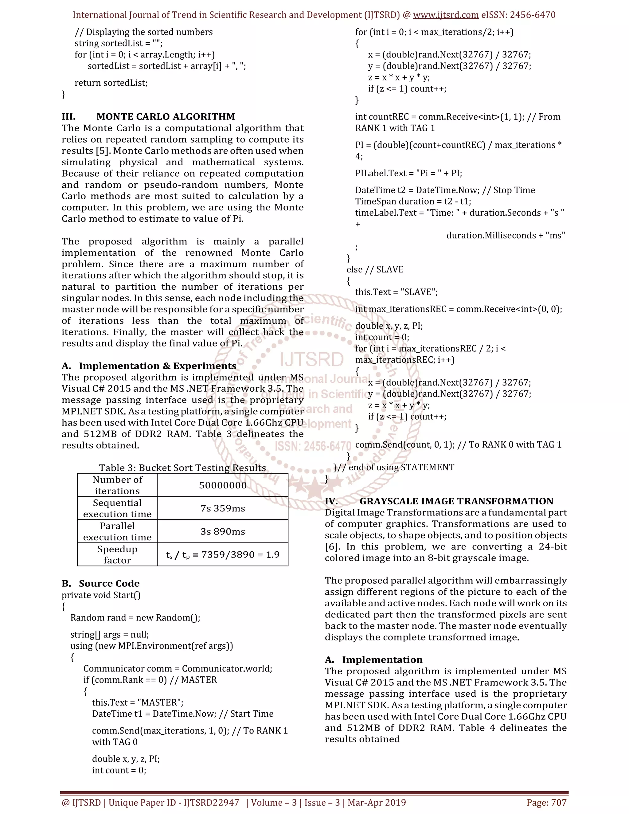 International Journal of Trend in Scientific Research and Development (IJTSRD) @ www.ijtsrd.com eISSN: 2456-6470
@ IJTSRD | Unique Paper ID - IJTSRD22947 | Volume – 3 | Issue – 3 | Mar-Apr 2019 Page: 707
// Displaying the sorted numbers
string sortedList = "";
for (int i = 0; i < array.Length; i++)
sortedList = sortedList + array[i] + ", ";
return sortedList;
}
III. MONTE CARLO ALGORITHM
The Monte Carlo is a computational algorithm that
relies on repeated random sampling to compute its
results [5]. Monte Carlo methods are often used when
simulating physical and mathematical systems.
Because of their reliance on repeated computation
and random or pseudo-random numbers, Monte
Carlo methods are most suited to calculation by a
computer. In this problem, we are using the Monte
Carlo method to estimate to value of Pi.
The proposed algorithm is mainly a parallel
implementation of the renowned Monte Carlo
problem. Since there are a maximum number of
iterations after which the algorithm should stop, it is
natural to partition the number of iterations per
singular nodes. In this sense, each node including the
master node will be responsible for a specific number
of iterations less than the total maximum of
iterations. Finally, the master will collect back the
results and display the final value of Pi.
A. Implementation & Experiments
The proposed algorithm is implemented under MS
Visual C# 2015 and the MS .NET Framework 3.5. The
message passing interface used is the proprietary
MPI.NET SDK. As a testing platform, a single computer
has been used with Intel Core Dual Core 1.66Ghz CPU
and 512MB of DDR2 RAM. Table 3 delineates the
results obtained.
Table 3: Bucket Sort Testing Results
Number of
iterations
50000000
Sequential
execution time
7s 359ms
Parallel
execution time
3s 890ms
Speedup
factor
ts / tp = 7359/3890 = 1.9
B. Source Code
private void Start()
{
Random rand = new Random();
string[] args = null;
using (new MPI.Environment(ref args))
{
Communicator comm = Communicator.world;
if (comm.Rank == 0) // MASTER
{
this.Text = "MASTER";
DateTime t1 = DateTime.Now; // Start Time
comm.Send(max_iterations, 1, 0); // To RANK 1
with TAG 0
double x, y, z, PI;
int count = 0;
for (int i = 0; i < max_iterations/2; i++)
{
x = (double)rand.Next(32767) / 32767;
y = (double)rand.Next(32767) / 32767;
z = x * x + y * y;
if (z <= 1) count++;
}
int countREC = comm.Receive<int>(1, 1); // From
RANK 1 with TAG 1
PI = (double)(count+countREC) / max_iterations *
4;
PILabel.Text = "Pi = " + PI;
DateTime t2 = DateTime.Now; // Stop Time
TimeSpan duration = t2 - t1;
timeLabel.Text = "Time: " + duration.Seconds + "s "
+
duration.Milliseconds + "ms"
;
}
else // SLAVE
{
this.Text = "SLAVE";
int max_iterationsREC = comm.Receive<int>(0, 0);
double x, y, z, PI;
int count = 0;
for (int i = max_iterationsREC / 2; i <
max_iterationsREC; i++)
{
x = (double)rand.Next(32767) / 32767;
y = (double)rand.Next(32767) / 32767;
z = x * x + y * y;
if (z <= 1) count++;
}
comm.Send(count, 0, 1); // To RANK 0 with TAG 1
}
}// end of using STATEMENT
}
IV. GRAYSCALE IMAGE TRANSFORMATION
Digital Image Transformations are a fundamental part
of computer graphics. Transformations are used to
scale objects, to shape objects, and to position objects
[6]. In this problem, we are converting a 24-bit
colored image into an 8-bit grayscale image.
The proposed parallel algorithm will embarrassingly
assign different regions of the picture to each of the
available and active nodes. Each node will work on its
dedicated part then the transformed pixels are sent
back to the master node. The master node eventually
displays the complete transformed image.
A. Implementation
The proposed algorithm is implemented under MS
Visual C# 2015 and the MS .NET Framework 3.5. The
message passing interface used is the proprietary
MPI.NET SDK. As a testing platform, a single computer
has been used with Intel Core Dual Core 1.66Ghz CPU
and 512MB of DDR2 RAM. Table 4 delineates the
results obtained
 