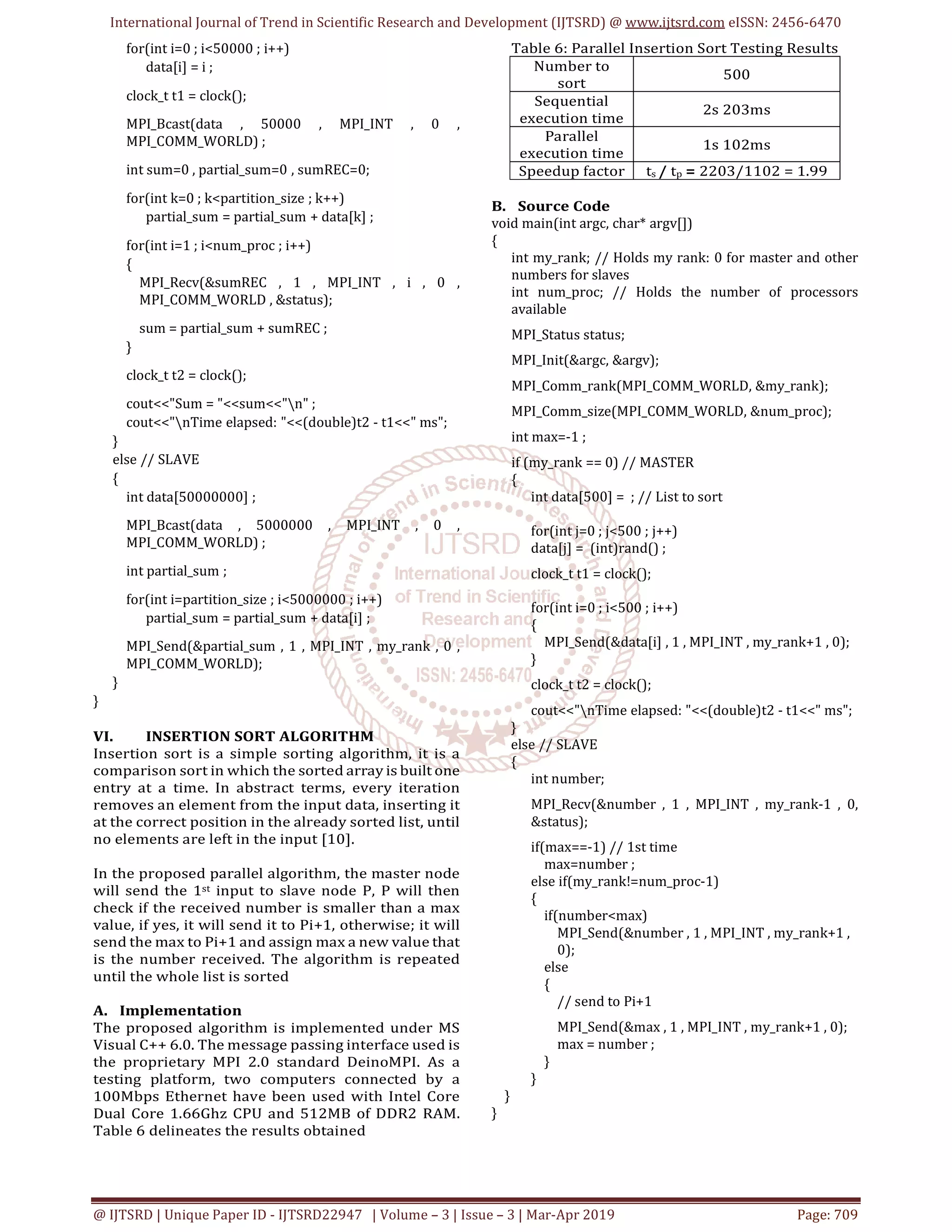 International Journal of Trend in Scientific Research and Development (IJTSRD) @ www.ijtsrd.com eISSN: 2456-6470
@ IJTSRD | Unique Paper ID - IJTSRD22947 | Volume – 3 | Issue – 3 | Mar-Apr 2019 Page: 709
for(int i=0 ; i<50000 ; i++)
data[i] = i ;
clock_t t1 = clock();
MPI_Bcast(data , 50000 , MPI_INT , 0 ,
MPI_COMM_WORLD) ;
int sum=0 , partial_sum=0 , sumREC=0;
for(int k=0 ; k<partition_size ; k++)
partial_sum = partial_sum + data[k] ;
for(int i=1 ; i<num_proc ; i++)
{
MPI_Recv(&sumREC , 1 , MPI_INT , i , 0 ,
MPI_COMM_WORLD , &status);
sum = partial_sum + sumREC ;
}
clock_t t2 = clock();
cout<<"Sum = "<<sum<<"n" ;
cout<<"nTime elapsed: "<<(double)t2 - t1<<" ms";
}
else // SLAVE
{
int data[50000000] ;
MPI_Bcast(data , 5000000 , MPI_INT , 0 ,
MPI_COMM_WORLD) ;
int partial_sum ;
for(int i=partition_size ; i<5000000 ; i++)
partial_sum = partial_sum + data[i] ;
MPI_Send(&partial_sum , 1 , MPI_INT , my_rank , 0 ,
MPI_COMM_WORLD);
}
}
VI. INSERTION SORT ALGORITHM
Insertion sort is a simple sorting algorithm, it is a
comparison sort in which the sorted array is built one
entry at a time. In abstract terms, every iteration
removes an element from the input data, inserting it
at the correct position in the already sorted list, until
no elements are left in the input [10].
In the proposed parallel algorithm, the master node
will send the 1st input to slave node P, P will then
check if the received number is smaller than a max
value, if yes, it will send it to Pi+1, otherwise; it will
send the max to Pi+1 and assign max a new value that
is the number received. The algorithm is repeated
until the whole list is sorted
A. Implementation
The proposed algorithm is implemented under MS
Visual C++ 6.0. The message passing interface used is
the proprietary MPI 2.0 standard DeinoMPI. As a
testing platform, two computers connected by a
100Mbps Ethernet have been used with Intel Core
Dual Core 1.66Ghz CPU and 512MB of DDR2 RAM.
Table 6 delineates the results obtained
Table 6: Parallel Insertion Sort Testing Results
Number to
sort
500
Sequential
execution time
2s 203ms
Parallel
execution time
1s 102ms
Speedup factor ts / tp = 2203/1102 = 1.99
B. Source Code
void main(int argc, char* argv[])
{
int my_rank; // Holds my rank: 0 for master and other
numbers for slaves
int num_proc; // Holds the number of processors
available
MPI_Status status;
MPI_Init(&argc, &argv);
MPI_Comm_rank(MPI_COMM_WORLD, &my_rank);
MPI_Comm_size(MPI_COMM_WORLD, &num_proc);
int max=-1 ;
if (my_rank == 0) // MASTER
{
int data[500] = ; // List to sort
for(int j=0 ; j<500 ; j++)
data[j] = (int)rand() ;
clock_t t1 = clock();
for(int i=0 ; i<500 ; i++)
{
MPI_Send(&data[i] , 1 , MPI_INT , my_rank+1 , 0);
}
clock_t t2 = clock();
cout<<"nTime elapsed: "<<(double)t2 - t1<<" ms";
}
else // SLAVE
{
int number;
MPI_Recv(&number , 1 , MPI_INT , my_rank-1 , 0,
&status);
if(max==-1) // 1st time
max=number ;
else if(my_rank!=num_proc-1)
{
if(number<max)
MPI_Send(&number , 1 , MPI_INT , my_rank+1 ,
0);
else
{
// send to Pi+1
MPI_Send(&max , 1 , MPI_INT , my_rank+1 , 0);
max = number ;
}
}
}
}
 
