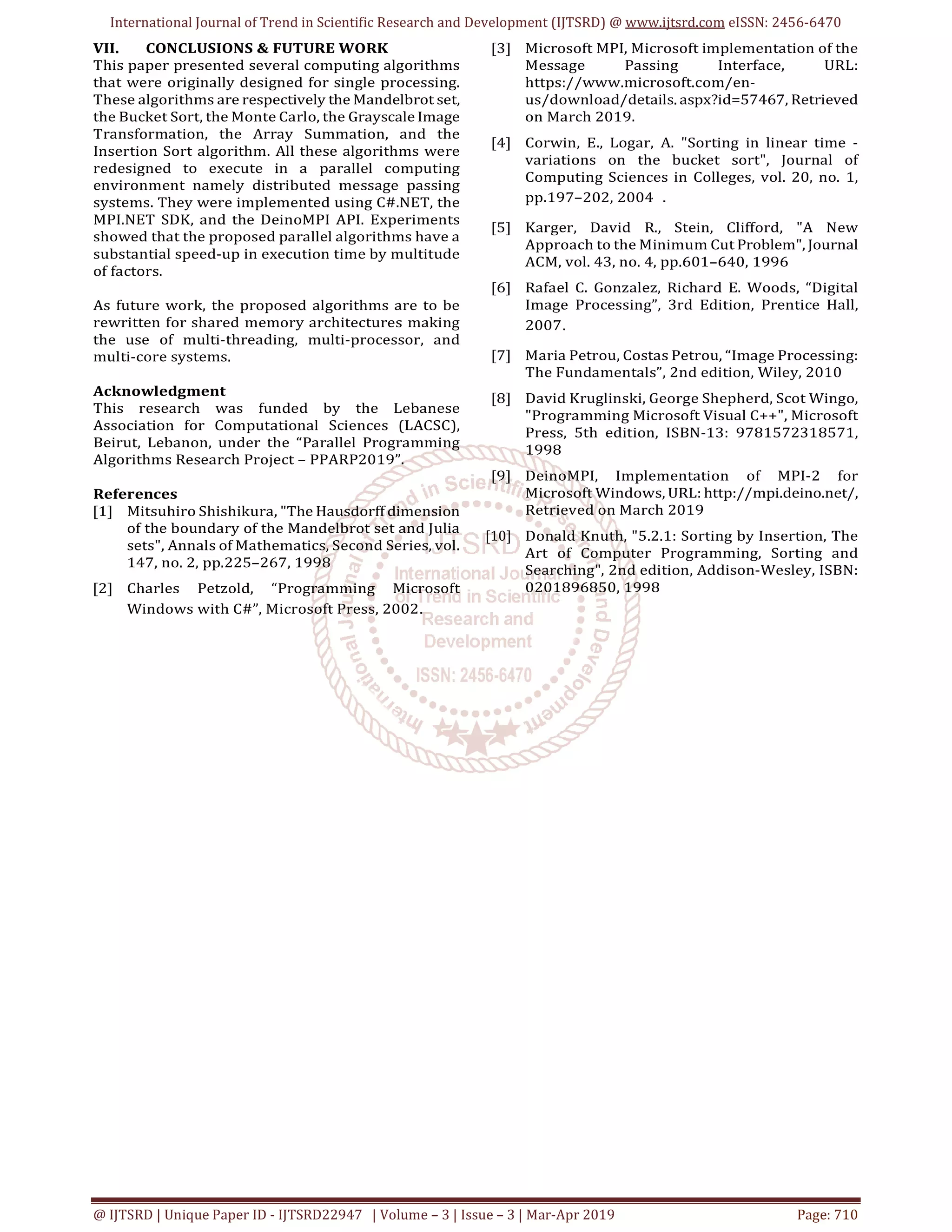 International Journal of Trend in Scientific Research and Development (IJTSRD) @ www.ijtsrd.com eISSN: 2456-6470
@ IJTSRD | Unique Paper ID - IJTSRD22947 | Volume – 3 | Issue – 3 | Mar-Apr 2019 Page: 710
VII. CONCLUSIONS & FUTURE WORK
This paper presented several computing algorithms
that were originally designed for single processing.
These algorithms are respectively the Mandelbrot set,
the Bucket Sort, the Monte Carlo, the Grayscale Image
Transformation, the Array Summation, and the
Insertion Sort algorithm. All these algorithms were
redesigned to execute in a parallel computing
environment namely distributed message passing
systems. They were implemented using C#.NET, the
MPI.NET SDK, and the DeinoMPI API. Experiments
showed that the proposed parallel algorithms have a
substantial speed-up in execution time by multitude
of factors.
As future work, the proposed algorithms are to be
rewritten for shared memory architectures making
the use of multi-threading, multi-processor, and
multi-core systems.
Acknowledgment
This research was funded by the Lebanese
Association for Computational Sciences (LACSC),
Beirut, Lebanon, under the “Parallel Programming
Algorithms Research Project – PPARP2019”.
References
[1] Mitsuhiro Shishikura, "The Hausdorff dimension
of the boundary of the Mandelbrot set and Julia
sets", Annals of Mathematics, Second Series, vol.
147, no. 2, pp.225–267, 1998
[2] Charles Petzold, “Programming Microsoft
Windows with C#”, Microsoft Press, 2002.
[3] Microsoft MPI, Microsoft implementation of the
Message Passing Interface, URL:
https://www.microsoft.com/en-
us/download/details. aspx?id=57467, Retrieved
on March 2019.
[4] Corwin, E., Logar, A. "Sorting in linear time -
variations on the bucket sort", Journal of
Computing Sciences in Colleges, vol. 20, no. 1,
pp.197–202, 2004 .
[5] Karger, David R., Stein, Clifford, "A New
Approach to the Minimum Cut Problem", Journal
ACM, vol. 43, no. 4, pp.601–640, 1996
[6] Rafael C. Gonzalez, Richard E. Woods, “Digital
Image Processing”, 3rd Edition, Prentice Hall,
2007.
[7] Maria Petrou, Costas Petrou, “Image Processing:
The Fundamentals”, 2nd edition, Wiley, 2010
[8] David Kruglinski, George Shepherd, Scot Wingo,
"Programming Microsoft Visual C++", Microsoft
Press, 5th edition, ISBN-13: 9781572318571,
1998
[9] DeinoMPI, Implementation of MPI-2 for
Microsoft Windows, URL: http://mpi.deino.net/,
Retrieved on March 2019
[10] Donald Knuth, "5.2.1: Sorting by Insertion, The
Art of Computer Programming, Sorting and
Searching", 2nd edition, Addison-Wesley, ISBN:
0201896850, 1998
 