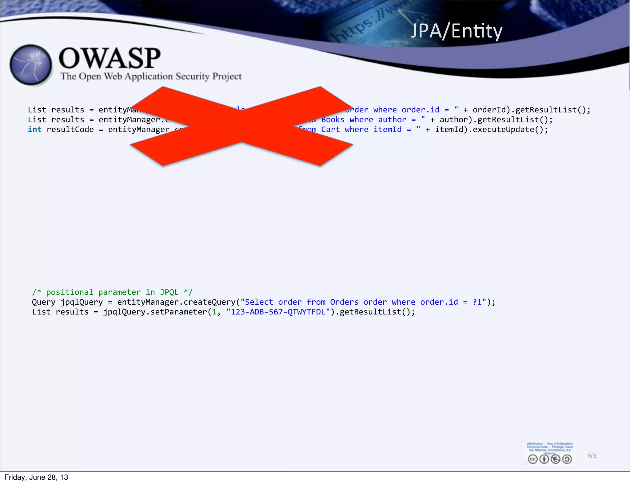 List	
  results	
  =	
  entityManager.createQuery("Select	
  order	
  from	
  Orders	
  order	
  where	
  order.id	
  =	
  "	
  +	
  orderId).getResultList();
List	
  results	
  =	
  entityManager.createNativeQuery("Select	
  *	
  from	
  Books	
  where	
  author	
  =	
  "	
  +	
  author).getResultList();
int	
  resultCode	
  =	
  entityManager.createNativeQuery("Delete	
  from	
  Cart	
  where	
  itemId	
  =	
  "	
  +	
  itemId).executeUpdate();
JPA/EnPty	
  
65
/*	
  positional	
  parameter	
  in	
  JPQL	
  */
Query	
  jpqlQuery	
  =	
  entityManager.createQuery("Select	
  order	
  from	
  Orders	
  order	
  where	
  order.id	
  =	
  ?1");
List	
  results	
  =	
  jpqlQuery.setParameter(1,	
  "123-­‐ADB-­‐567-­‐QTWYTFDL").getResultList();
Friday, June 28, 13
 