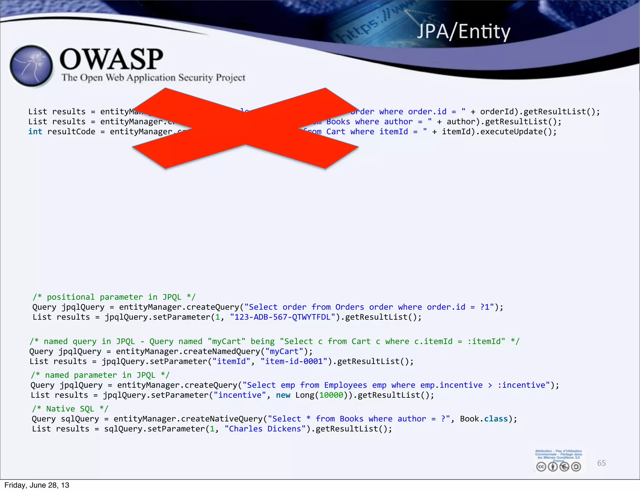 List	
  results	
  =	
  entityManager.createQuery("Select	
  order	
  from	
  Orders	
  order	
  where	
  order.id	
  =	
  "	
  +	
  orderId).getResultList();
List	
  results	
  =	
  entityManager.createNativeQuery("Select	
  *	
  from	
  Books	
  where	
  author	
  =	
  "	
  +	
  author).getResultList();
int	
  resultCode	
  =	
  entityManager.createNativeQuery("Delete	
  from	
  Cart	
  where	
  itemId	
  =	
  "	
  +	
  itemId).executeUpdate();
JPA/EnPty	
  
65
/*	
  positional	
  parameter	
  in	
  JPQL	
  */
Query	
  jpqlQuery	
  =	
  entityManager.createQuery("Select	
  order	
  from	
  Orders	
  order	
  where	
  order.id	
  =	
  ?1");
List	
  results	
  =	
  jpqlQuery.setParameter(1,	
  "123-­‐ADB-­‐567-­‐QTWYTFDL").getResultList();
/*	
  Native	
  SQL	
  */
Query	
  sqlQuery	
  =	
  entityManager.createNativeQuery("Select	
  *	
  from	
  Books	
  where	
  author	
  =	
  ?",	
  Book.class);
List	
  results	
  =	
  sqlQuery.setParameter(1,	
  "Charles	
  Dickens").getResultList();
/*	
  named	
  query	
  in	
  JPQL	
  -­‐	
  Query	
  named	
  "myCart"	
  being	
  "Select	
  c	
  from	
  Cart	
  c	
  where	
  c.itemId	
  =	
  :itemId"	
  */
Query	
  jpqlQuery	
  =	
  entityManager.createNamedQuery("myCart");
List	
  results	
  =	
  jpqlQuery.setParameter("itemId",	
  "item-­‐id-­‐0001").getResultList();
/*	
  named	
  parameter	
  in	
  JPQL	
  */
Query	
  jpqlQuery	
  =	
  entityManager.createQuery("Select	
  emp	
  from	
  Employees	
  emp	
  where	
  emp.incentive	
  >	
  :incentive");
List	
  results	
  =	
  jpqlQuery.setParameter("incentive",	
  new	
  Long(10000)).getResultList();
Friday, June 28, 13
 