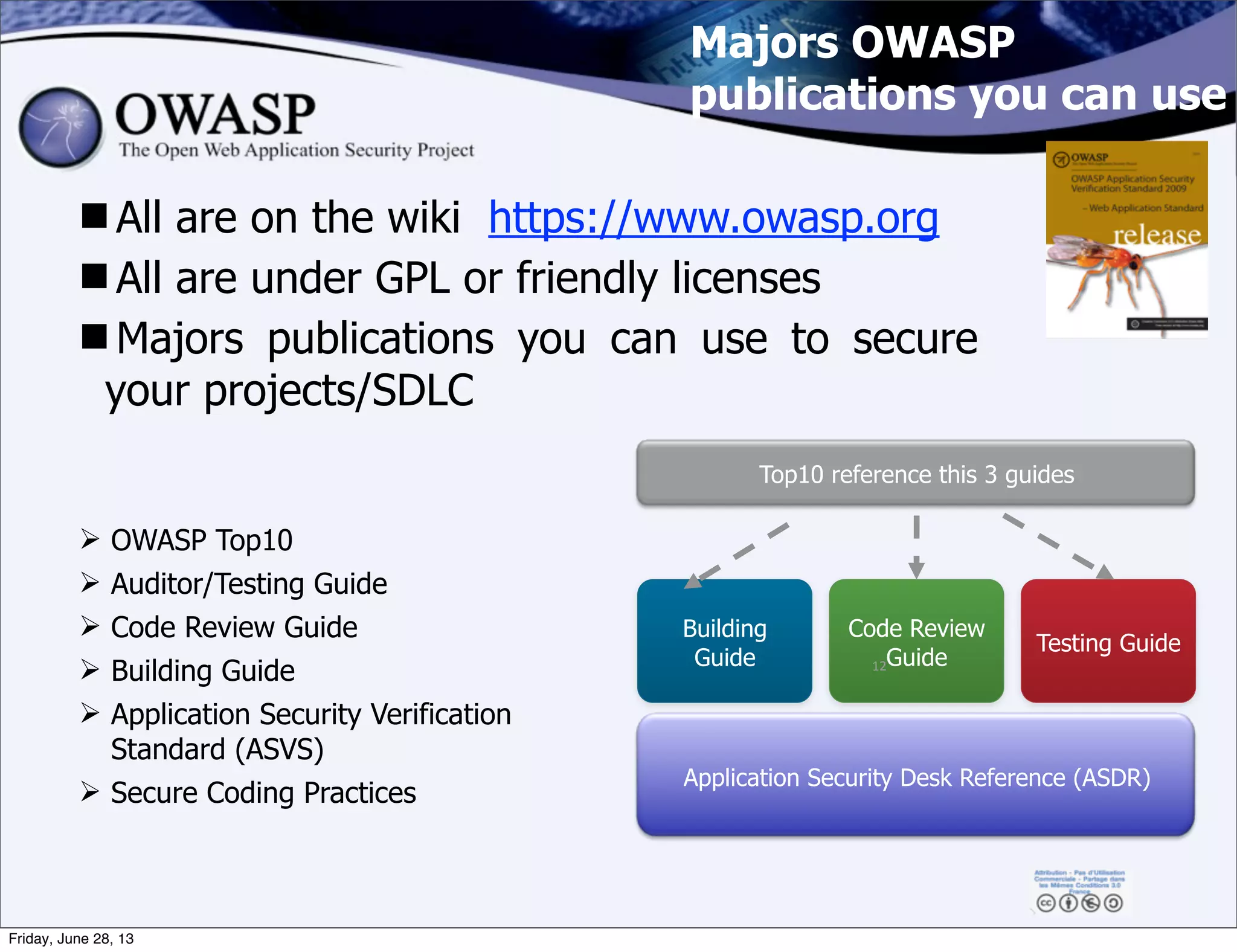 Majors OWASP
publications you can use
All are on the wiki https://www.owasp.org
All are under GPL or friendly licenses
Majors publications you can use to secure
your projects/SDLC
Building
Guide
Code Review
Guide
Testing Guide
Application Security Desk Reference (ASDR)
Top10 reference this 3 guides
Ø OWASP Top10
Ø Auditor/Testing Guide
Ø Code Review Guide
Ø Building Guide
Ø Application Security Verification
Standard (ASVS)
Ø Secure Coding Practices
12
Friday, June 28, 13
 