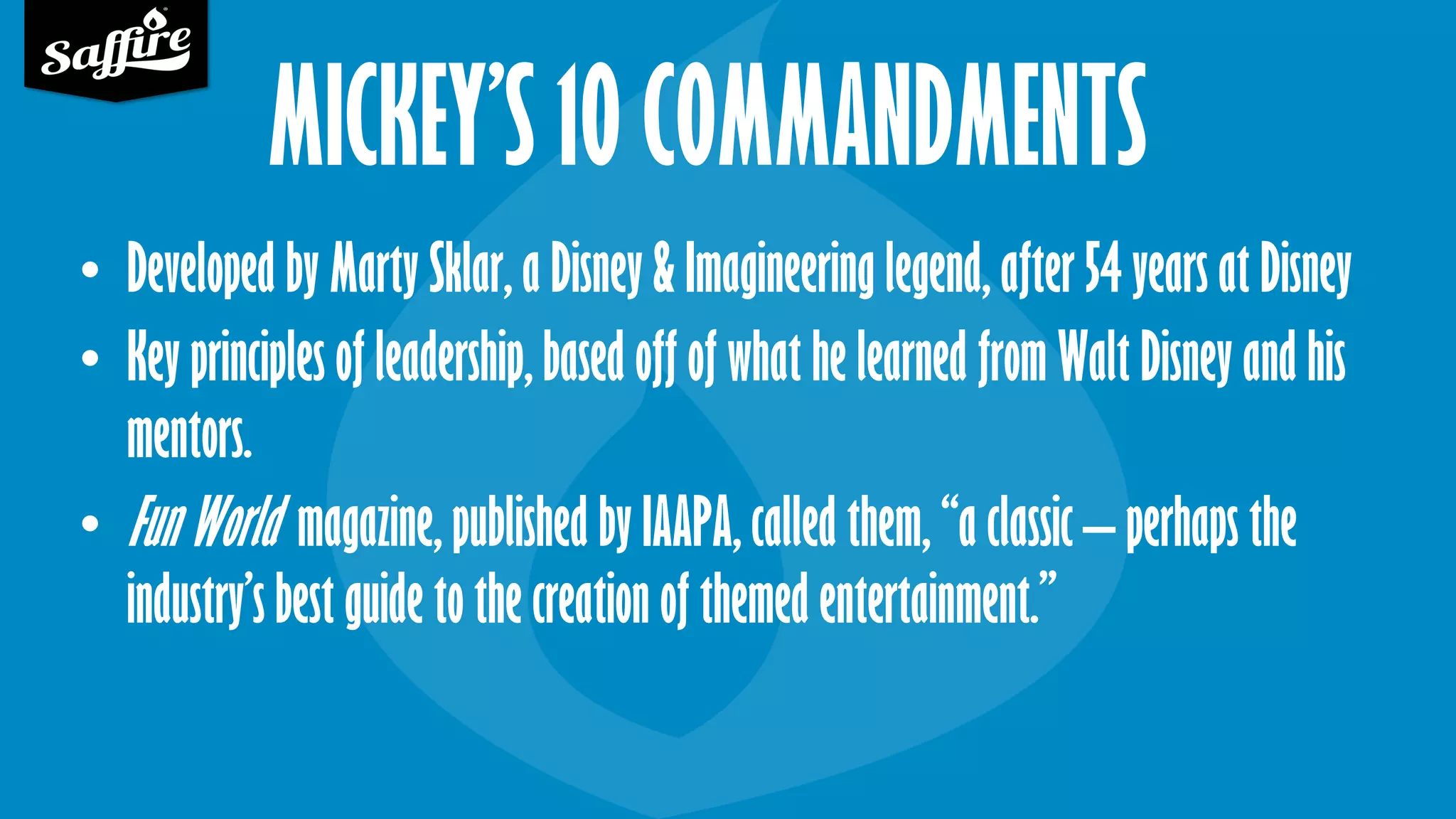 MICKEY’S 10 COMMANDMENTS
• Developed by Marty Sklar, a Disney & Imagineering legend, after 54 years at Disney
• Key principles of leadership, based off of what he learned from Walt Disney and his
mentors.
• Fun World magazine, published by IAAPA, called them, “a classic – perhaps the
industry’s best guide to the creation of themed entertainment.”
 