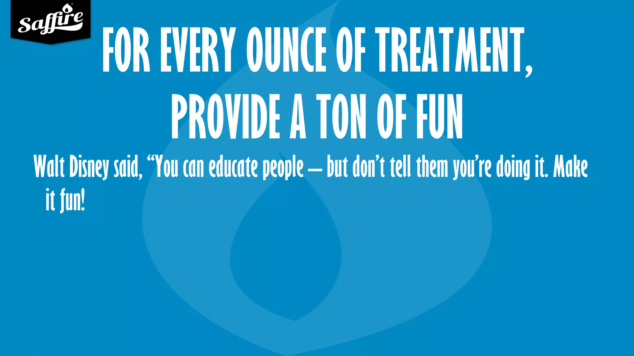 FOR EVERY OUNCE OF TREATMENT,
PROVIDE A TON OF FUN
Walt Disney said, “You can educate people – but don’t tell them you’re doing it. Make
it fun!
 