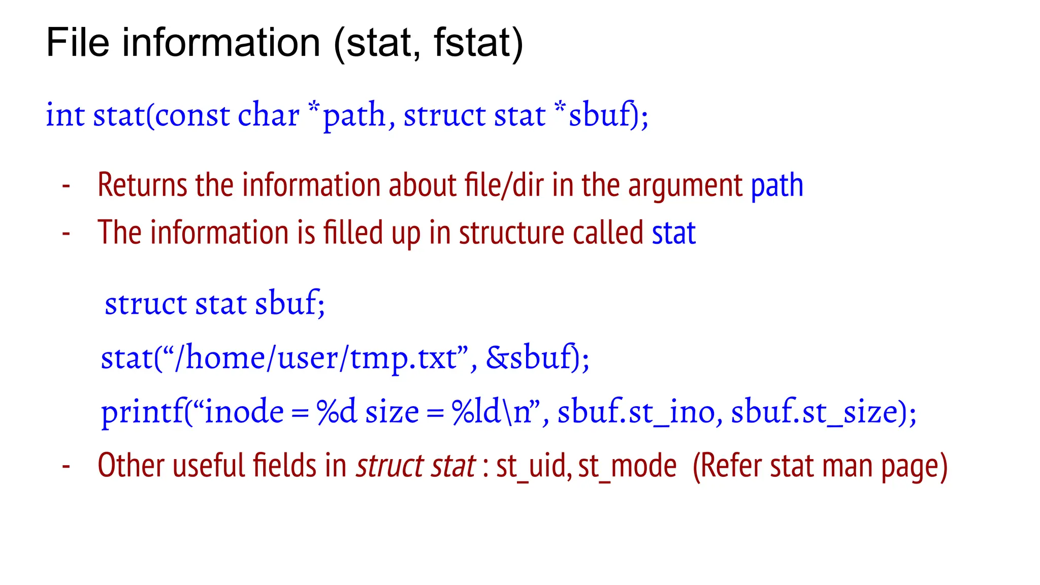 File information (stat, fstat)
int stat(const char *path, struct stat *sbuf);
- Returns the information about ﬁle/dir in the argument path
- The information is ﬁlled up in structure called stat
struct stat sbuf;
stat(“/home/user/tmp.txt”, &sbuf);
printf(“inode = %d size = %ldn”, sbuf.st_ino, sbuf.st_size);
- Other useful ﬁelds in struct stat : st_uid,st_mode (Refer stat man page)
 