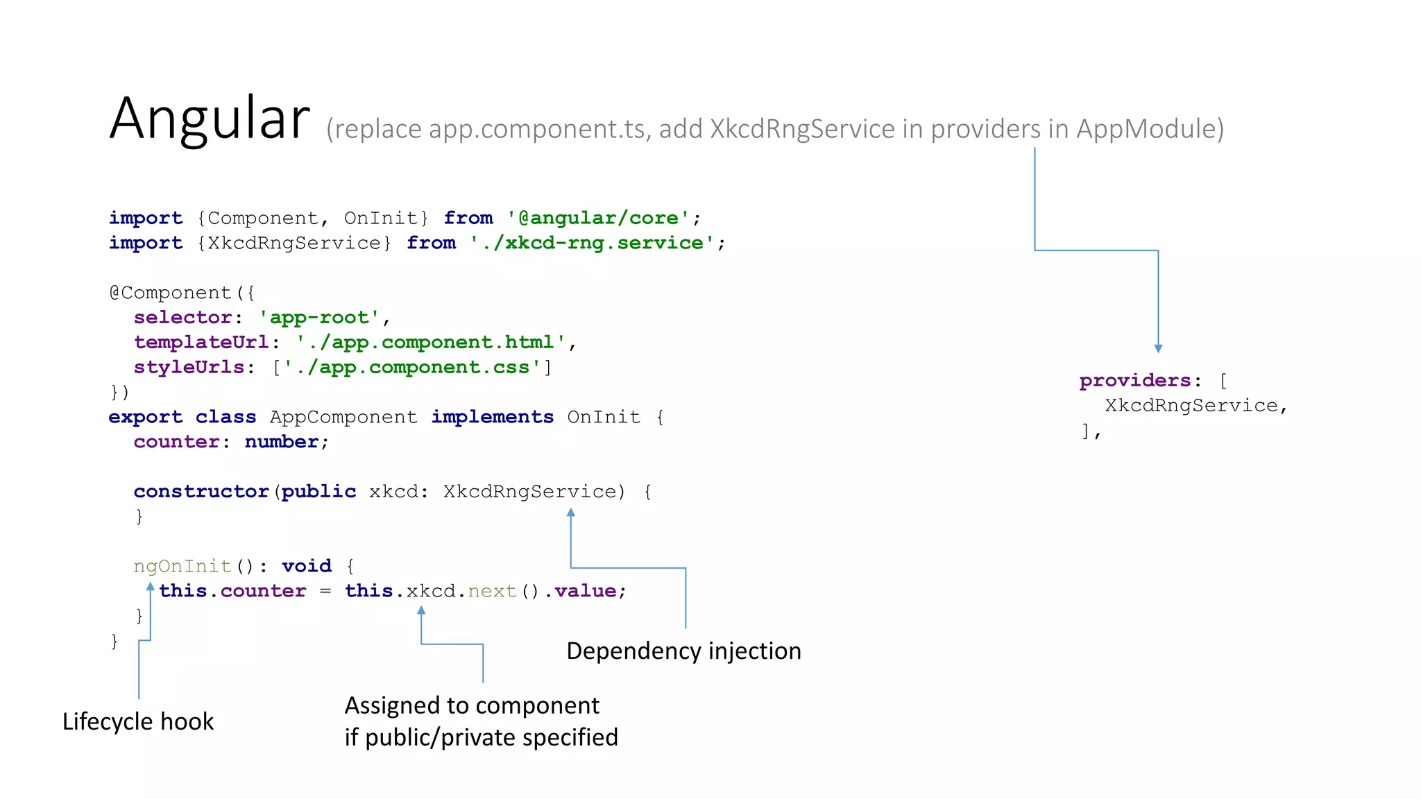 Angular (replace app.component.ts, add XkcdRngService in providers in AppModule)
import {Component, OnInit} from '@angular/core';
import {XkcdRngService} from './xkcd-rng.service';
@Component({
selector: 'app-root',
templateUrl: './app.component.html',
styleUrls: ['./app.component.css']
})
export class AppComponent implements OnInit {
counter: number;
constructor(public xkcd: XkcdRngService) {
}
ngOnInit(): void {
this.counter = this.xkcd.next().value;
}
}
Dependency injection
Assigned to component
if public/private specified
Lifecycle hook
providers: [
XkcdRngService,
],
 