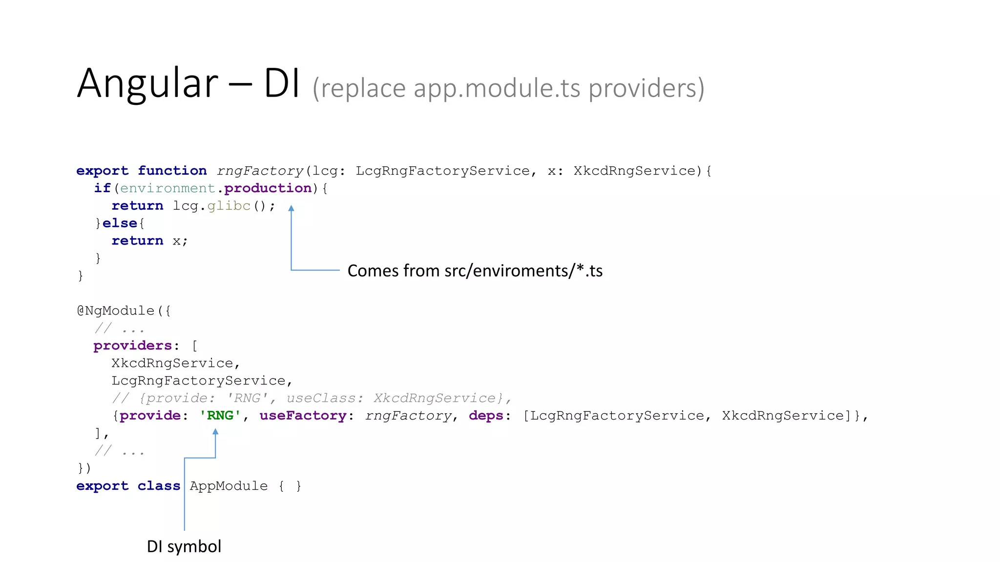 export function rngFactory(lcg: LcgRngFactoryService, x: XkcdRngService){
if(environment.production){
return lcg.glibc();
}else{
return x;
}
}
@NgModule({
// ...
providers: [
XkcdRngService,
LcgRngFactoryService,
// {provide: 'RNG', useClass: XkcdRngService},
{provide: 'RNG', useFactory: rngFactory, deps: [LcgRngFactoryService, XkcdRngService]},
],
// ...
})
export class AppModule { }
Angular – DI (replace app.module.ts providers)
DI symbol
Comes from src/enviroments/*.ts
 