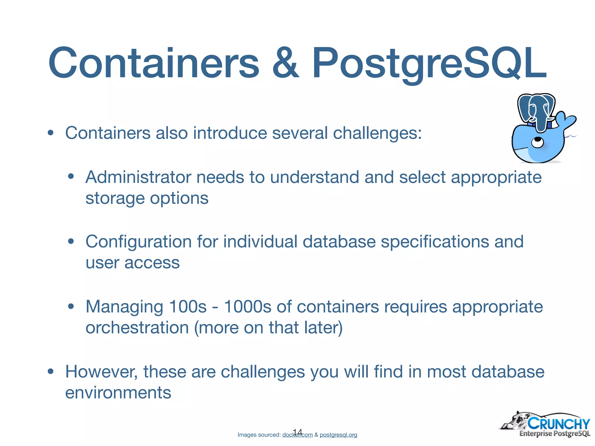 Containers & PostgreSQL
• Containers also introduce several challenges:

• Administrator needs to understand and select appropriate
storage options

• Conﬁguration for individual database speciﬁcations and
user access

• Managing 100s - 1000s of containers requires appropriate
orchestration (more on that later)

• However, these are challenges you will ﬁnd in most database
environments
Images sourced: docker.com & postgresql.org!14
 