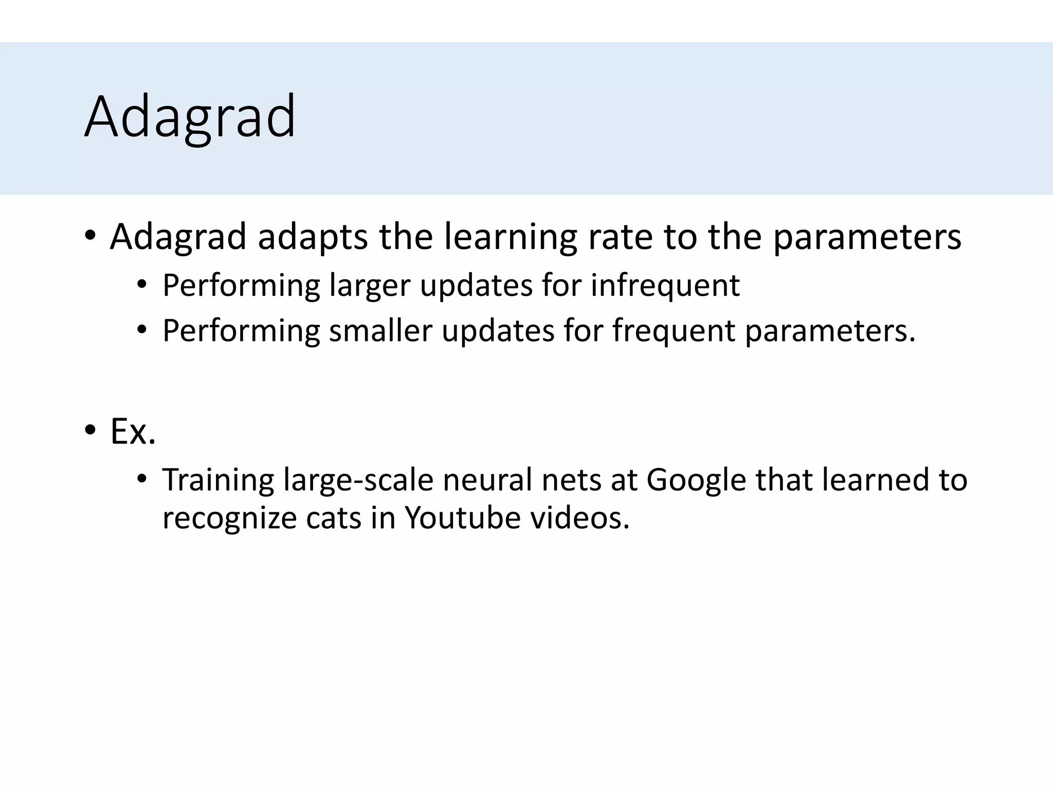 Adagrad
• Adagrad adapts the learning rate to the parameters
• Performing larger updates for infrequent
• Performing smaller updates for frequent parameters.
• Ex.
• Training large-scale neural nets at Google that learned to
recognize cats in Youtube videos.
 