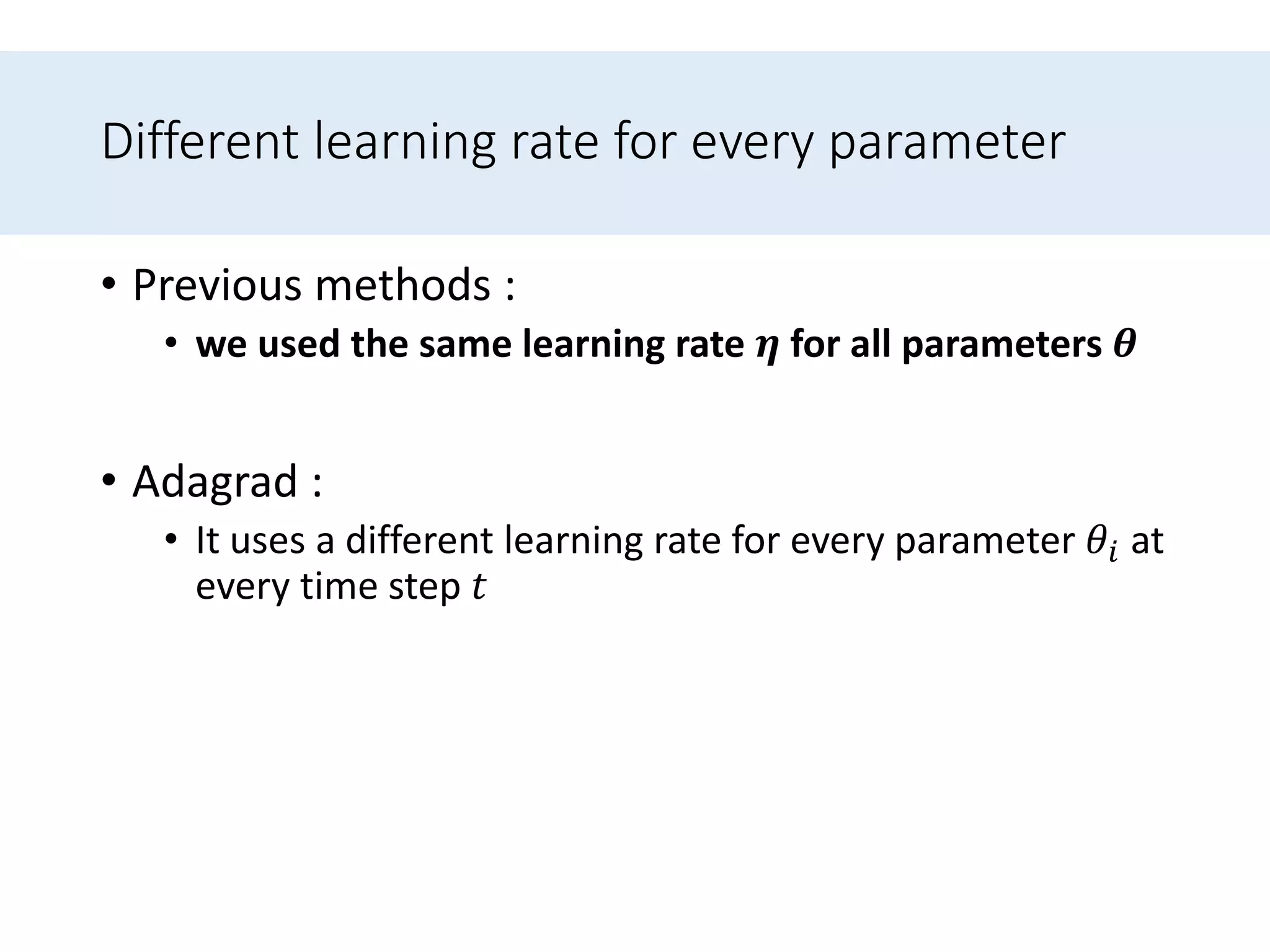 Different learning rate for every parameter
• Previous methods :
• we used the same learning rate 𝜼 for all parameters 𝜽
• Adagrad :
• It uses a different learning rate for every parameter 𝜃𝑖 at
every time step 𝑡
 