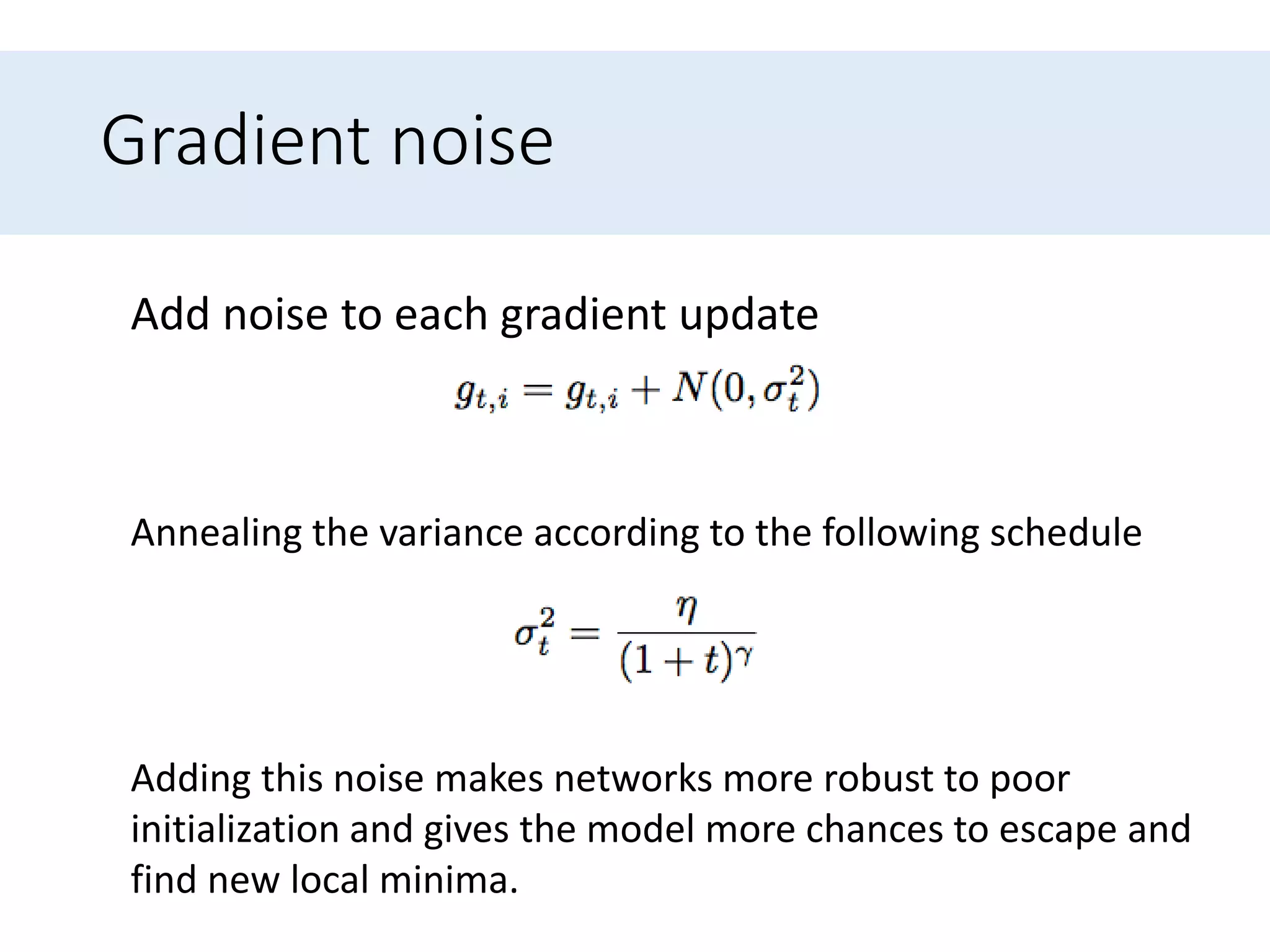 Gradient noise
Adding this noise makes networks more robust to poor
initialization and gives the model more chances to escape and
find new local minima.
Add noise to each gradient update
Annealing the variance according to the following schedule
 