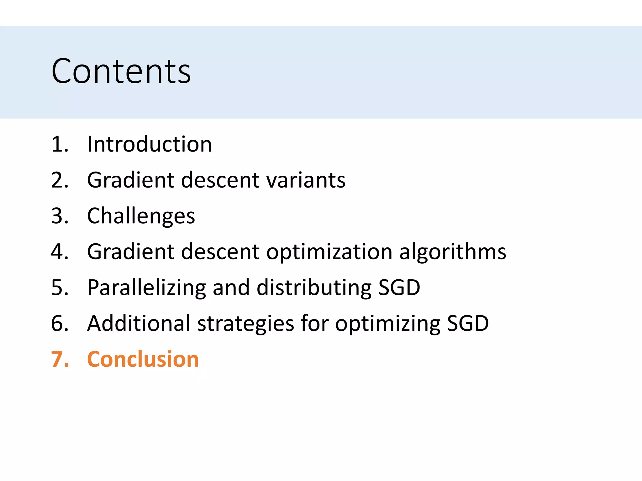 Contents
1. Introduction
2. Gradient descent variants
3. Challenges
4. Gradient descent optimization algorithms
5. Parallelizing and distributing SGD
6. Additional strategies for optimizing SGD
7. Conclusion
 