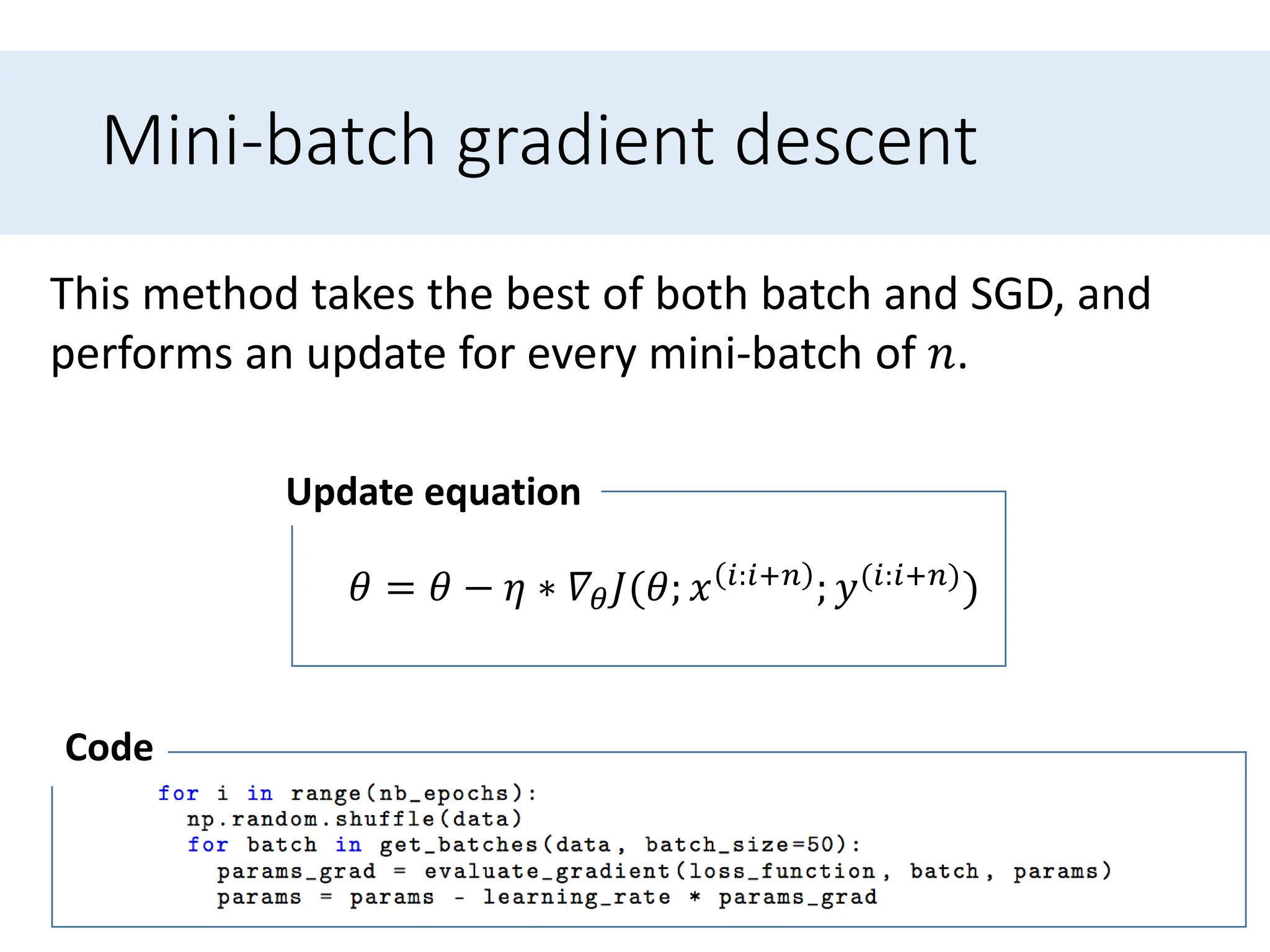 Mini-batch gradient descent
This method takes the best of both batch and SGD, and
performs an update for every mini-batch of 𝑛.
𝜃 = 𝜃 − 𝜂 ∗ 𝛻𝜃𝐽(𝜃; 𝑥 𝑖:𝑖+𝑛 ; 𝑦(𝑖:𝑖+𝑛))
Update equation
Code
 