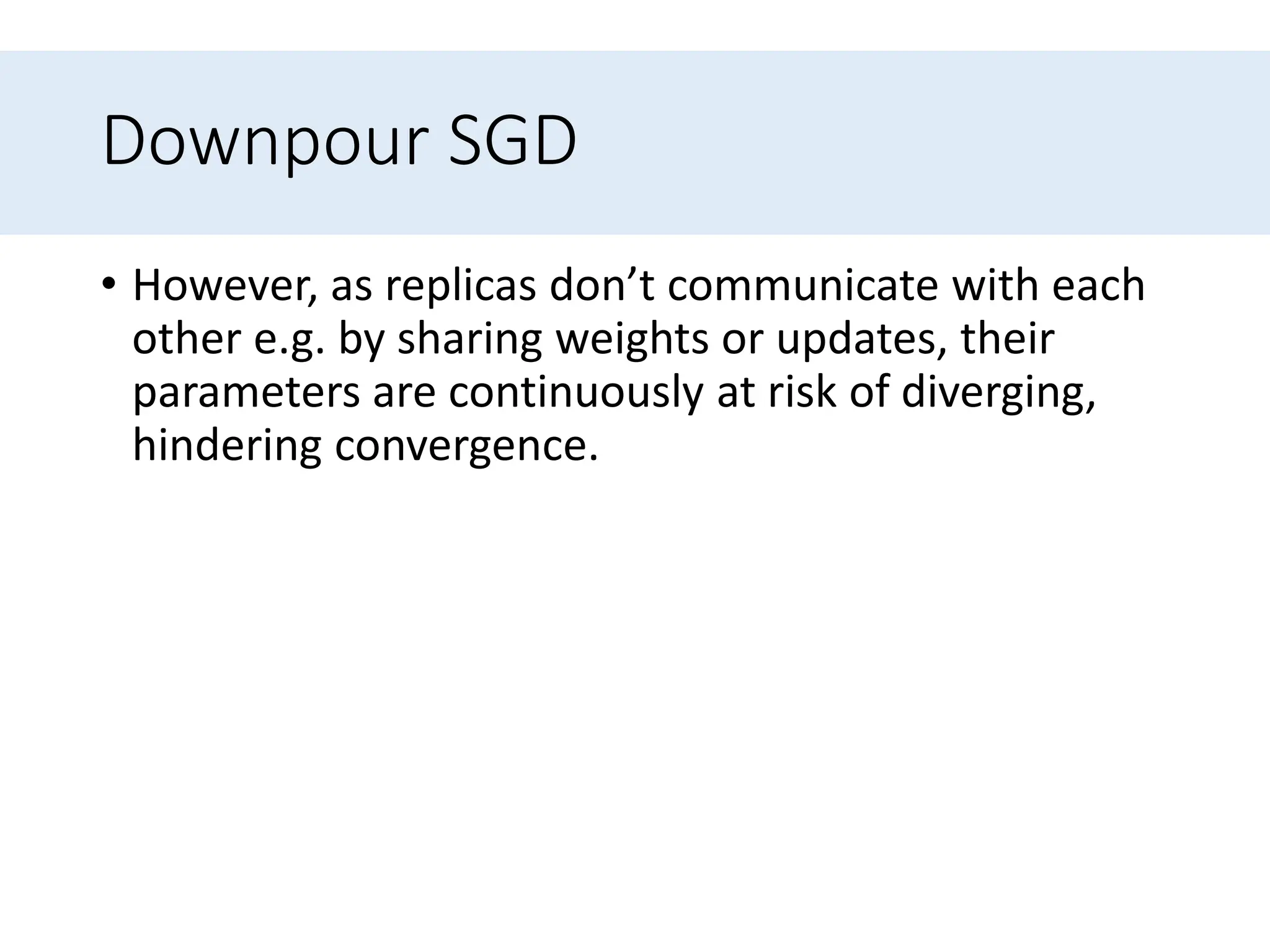 Downpour SGD
• However, as replicas don’t communicate with each
other e.g. by sharing weights or updates, their
parameters are continuously at risk of diverging,
hindering convergence.
 