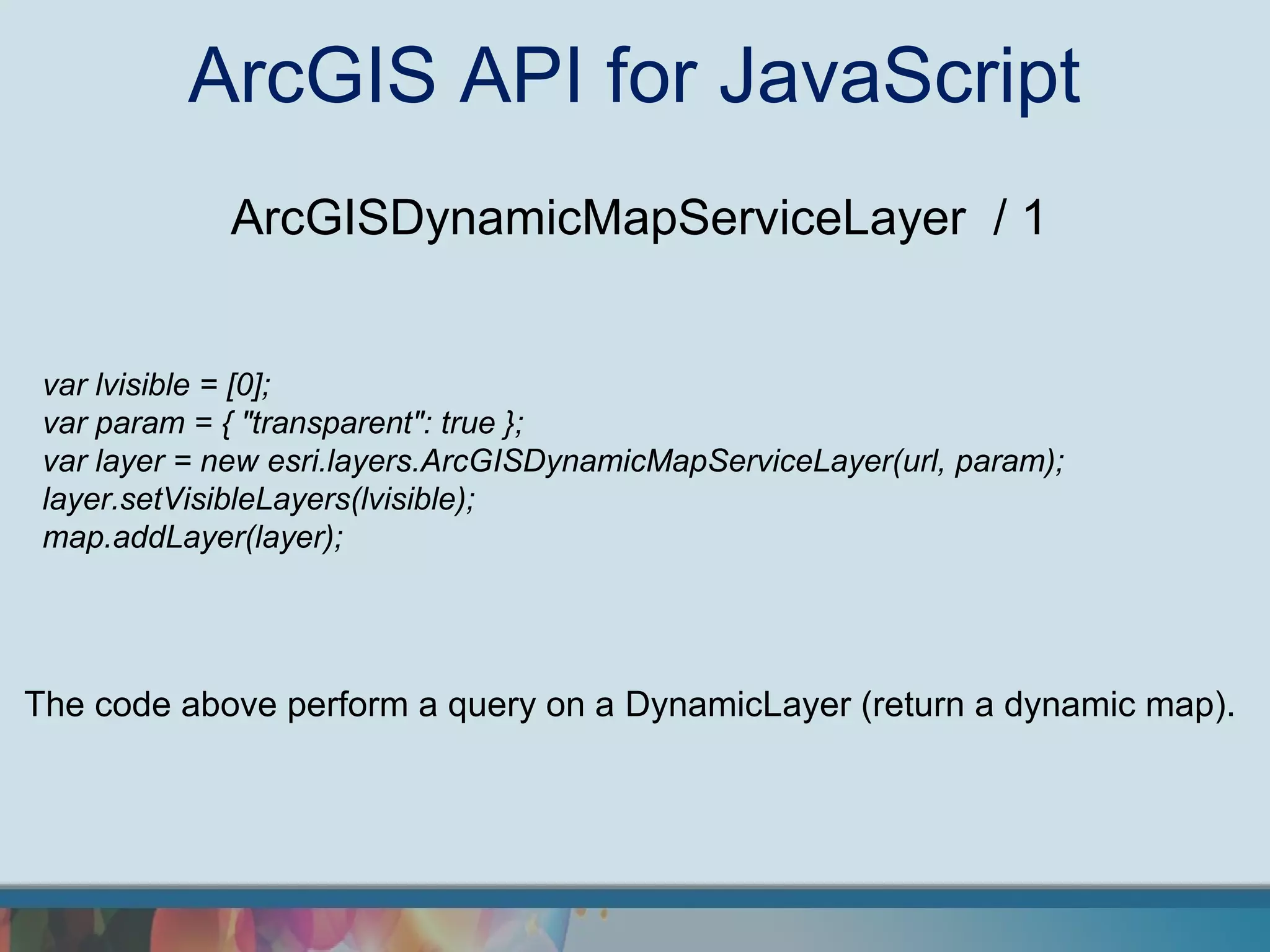 ArcGIS API for JavaScript
             ArcGISDynamicMapServiceLayer / 1


 var lvisible = [0];
 var param = { "transparent": true };
 var layer = new esri.layers.ArcGISDynamicMapServiceLayer(url, param);
 layer.setVisibleLayers(lvisible);
 map.addLayer(layer);




The code above perform a query on a DynamicLayer (return a dynamic map).
 