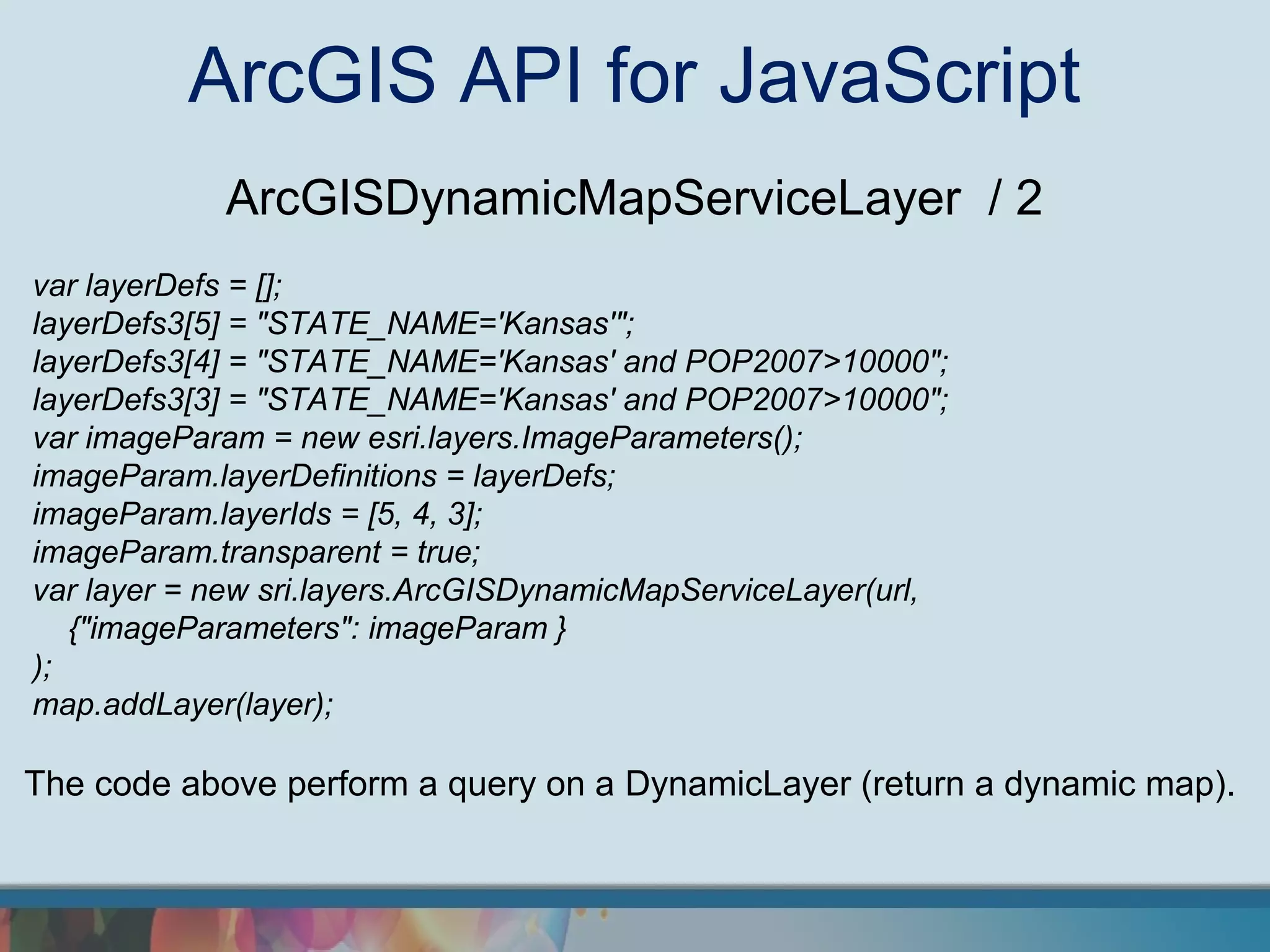 ArcGIS API for JavaScript
            ArcGISDynamicMapServiceLayer / 2
var layerDefs = [];
layerDefs3[5] = "STATE_NAME='Kansas'";
layerDefs3[4] = "STATE_NAME='Kansas' and POP2007>10000";
layerDefs3[3] = "STATE_NAME='Kansas' and POP2007>10000";
var imageParam = new esri.layers.ImageParameters();
imageParam.layerDefinitions = layerDefs;
imageParam.layerIds = [5, 4, 3];
imageParam.transparent = true;
var layer = new sri.layers.ArcGISDynamicMapServiceLayer(url,
   {"imageParameters": imageParam }
);
map.addLayer(layer);

The code above perform a query on a DynamicLayer (return a dynamic map).
 
