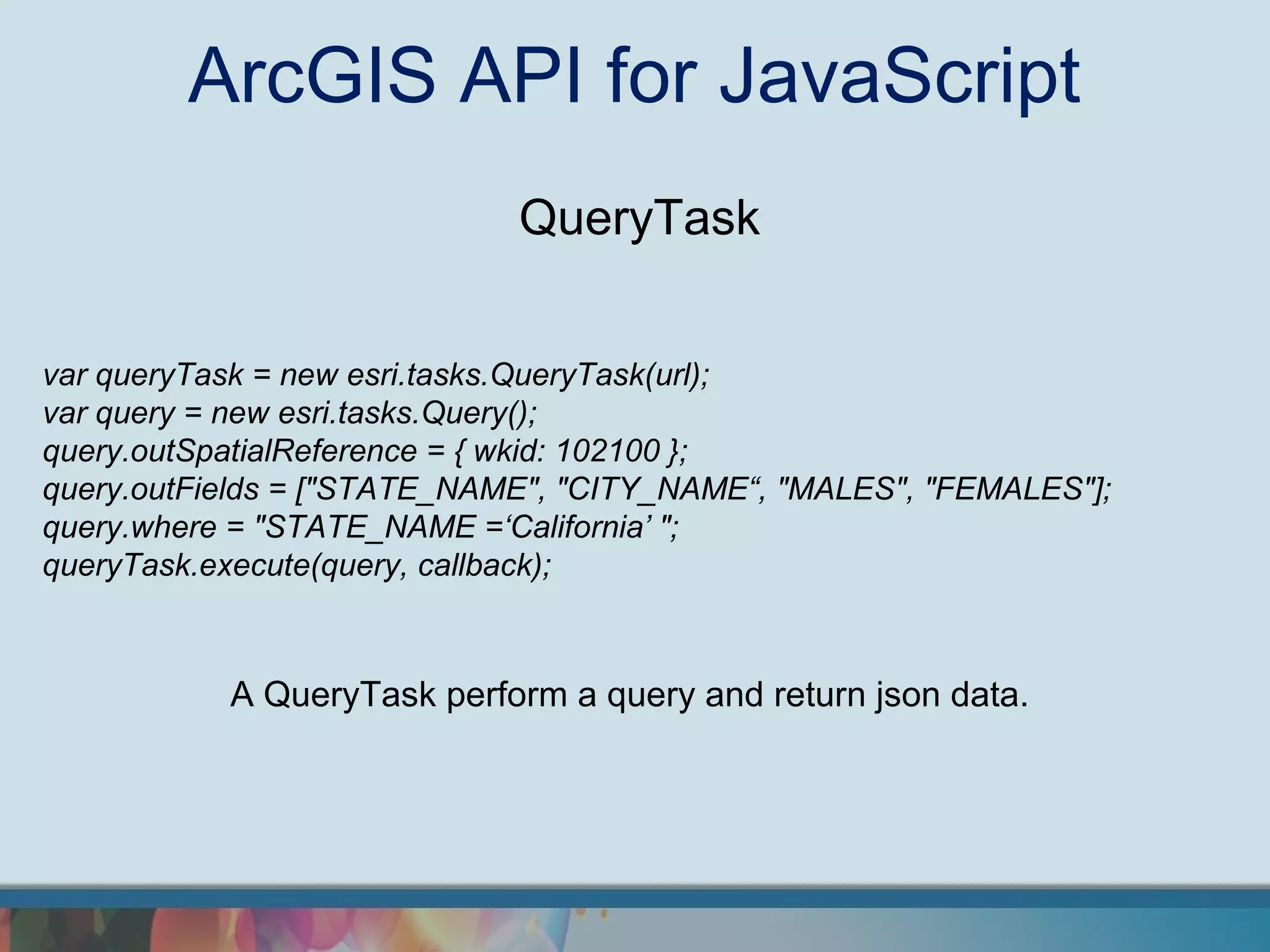 ArcGIS API for JavaScript
                             QueryTask


var queryTask = new esri.tasks.QueryTask(url);
var query = new esri.tasks.Query();
query.outSpatialReference = { wkid: 102100 };
query.outFields = ["STATE_NAME", "CITY_NAME“, "MALES", "FEMALES"];
query.where = "STATE_NAME =‘California’ ";
queryTask.execute(query, callback);



           A QueryTask perform a query and return json data.
 