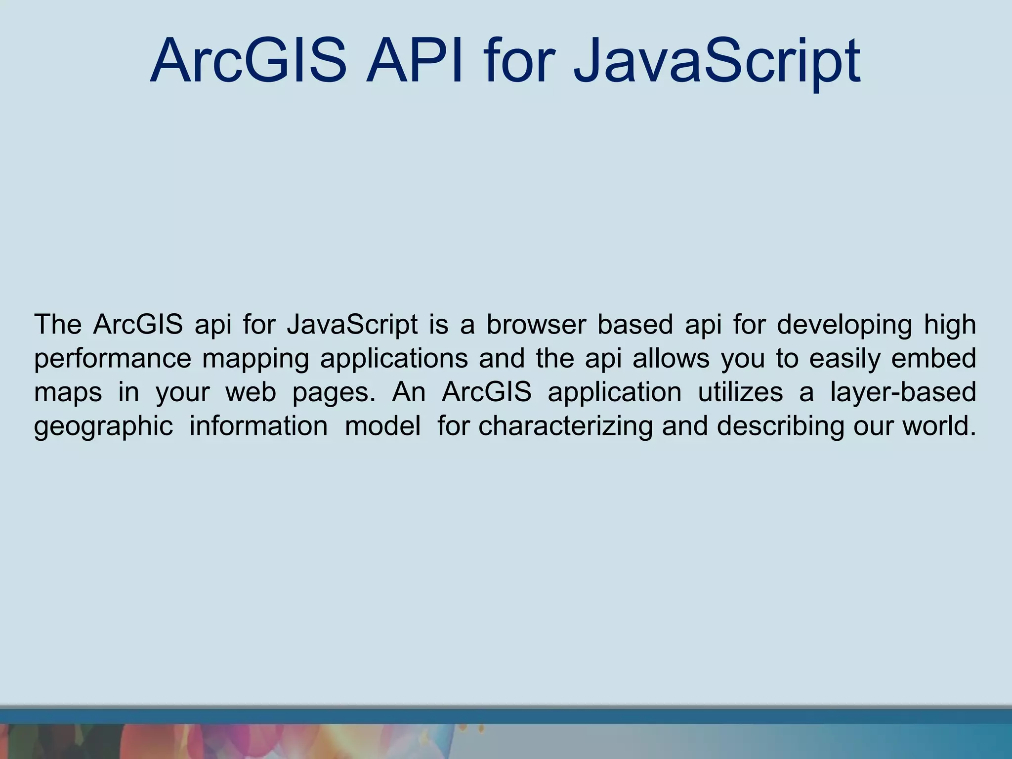 ArcGIS API for JavaScript



The ArcGIS api for JavaScript is a browser based api for developing high
performance mapping applications and the api allows you to easily embed
maps in your web pages. An ArcGIS application utilizes a layer-based
geographic information model for characterizing and describing our world.
 