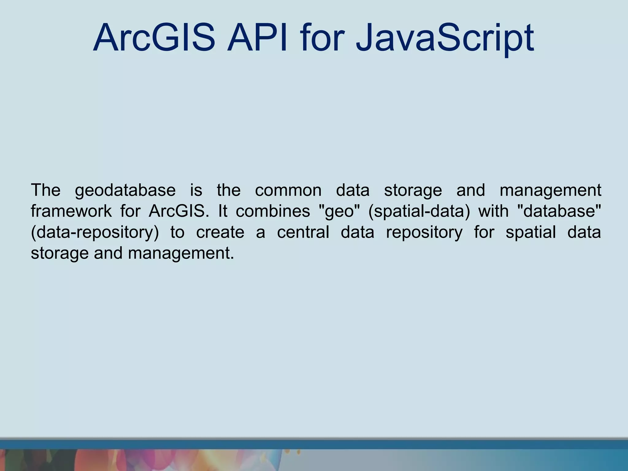 ArcGIS API for JavaScript


The geodatabase is the common data storage and management
framework for ArcGIS. It combines "geo" (spatial-data) with "database"
(data-repository) to create a central data repository for spatial data
storage and management.
 