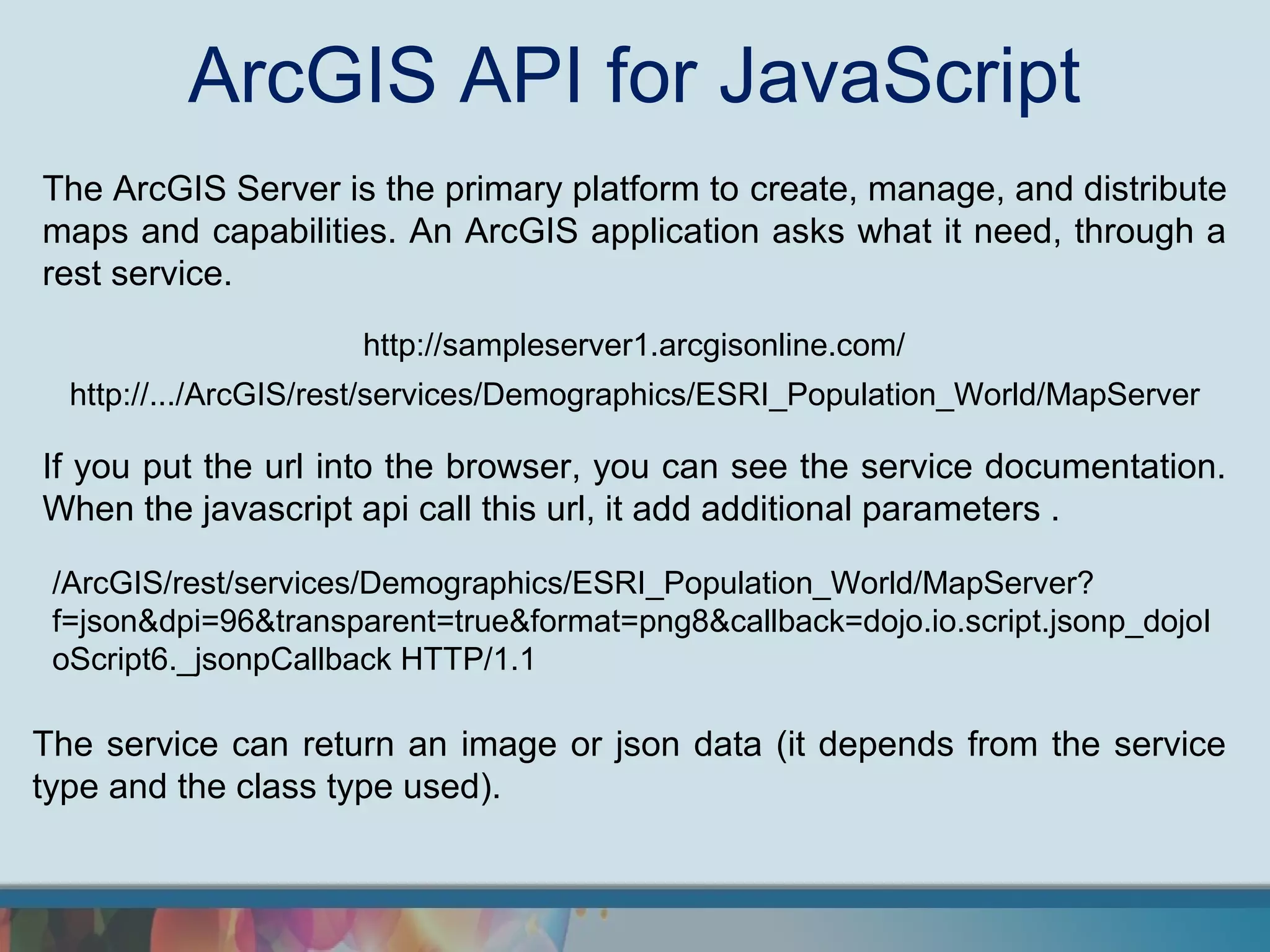 ArcGIS API for JavaScript
The ArcGIS Server is the primary platform to create, manage, and distribute
maps and capabilities. An ArcGIS application asks what it need, through a
rest service.

                     http://sampleserver1.arcgisonline.com/
  http://.../ArcGIS/rest/services/Demographics/ESRI_Population_World/MapServer

If you put the url into the browser, you can see the service documentation.
When the javascript api call this url, it add additional parameters .

 /ArcGIS/rest/services/Demographics/ESRI_Population_World/MapServer?
 f=json&dpi=96&transparent=true&format=png8&callback=dojo.io.script.jsonp_dojoI
 oScript6._jsonpCallback HTTP/1.1

The service can return an image or json data (it depends from the service
type and the class type used).
 