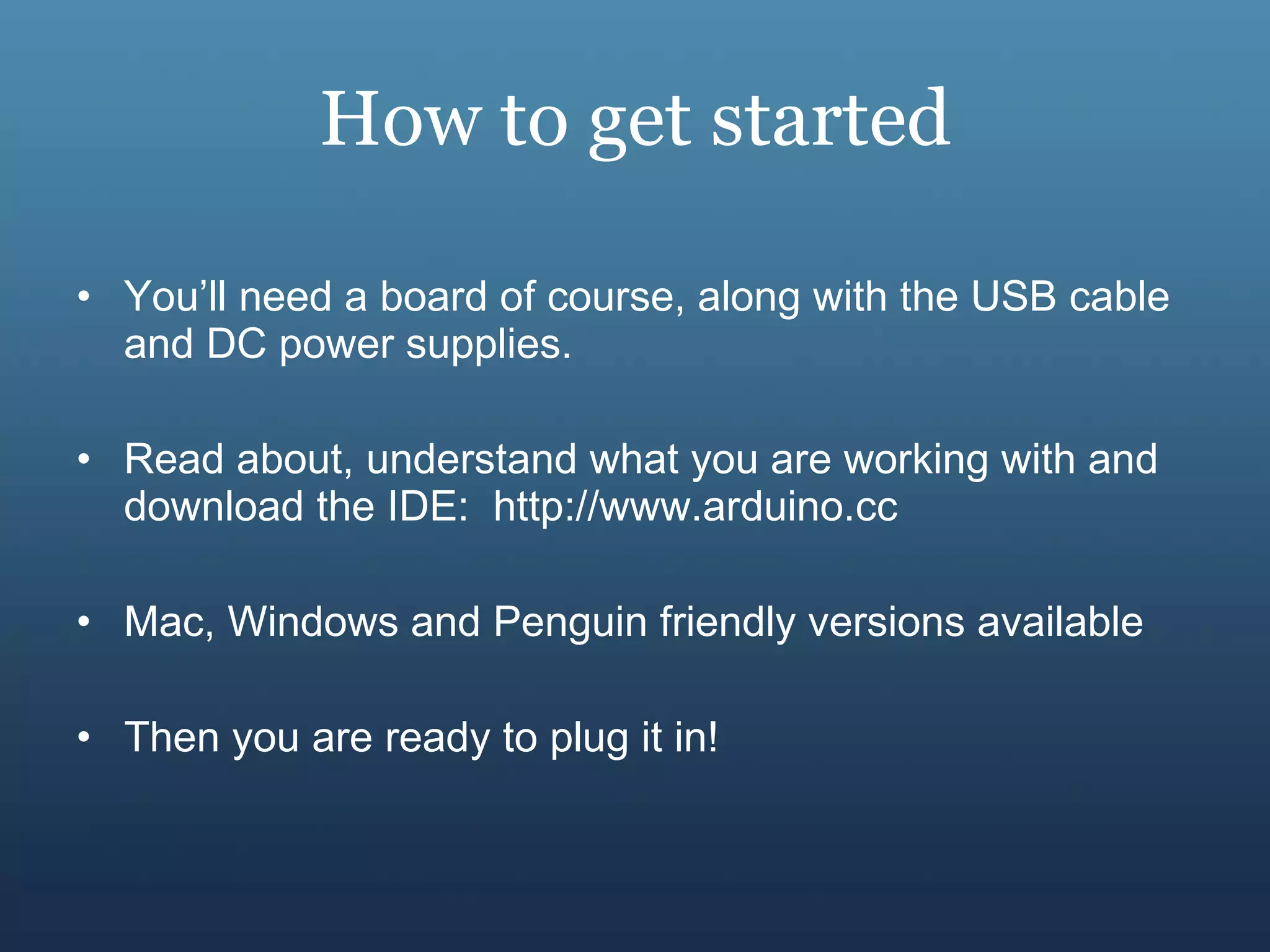 How to get started You’ll need a board of course, along with the USB cable and DC power supplies. Read about, understand what you are working with and download the IDE:  http://www.arduino.cc Mac, Windows and Penguin friendly versions available Then you are ready to plug it in! 