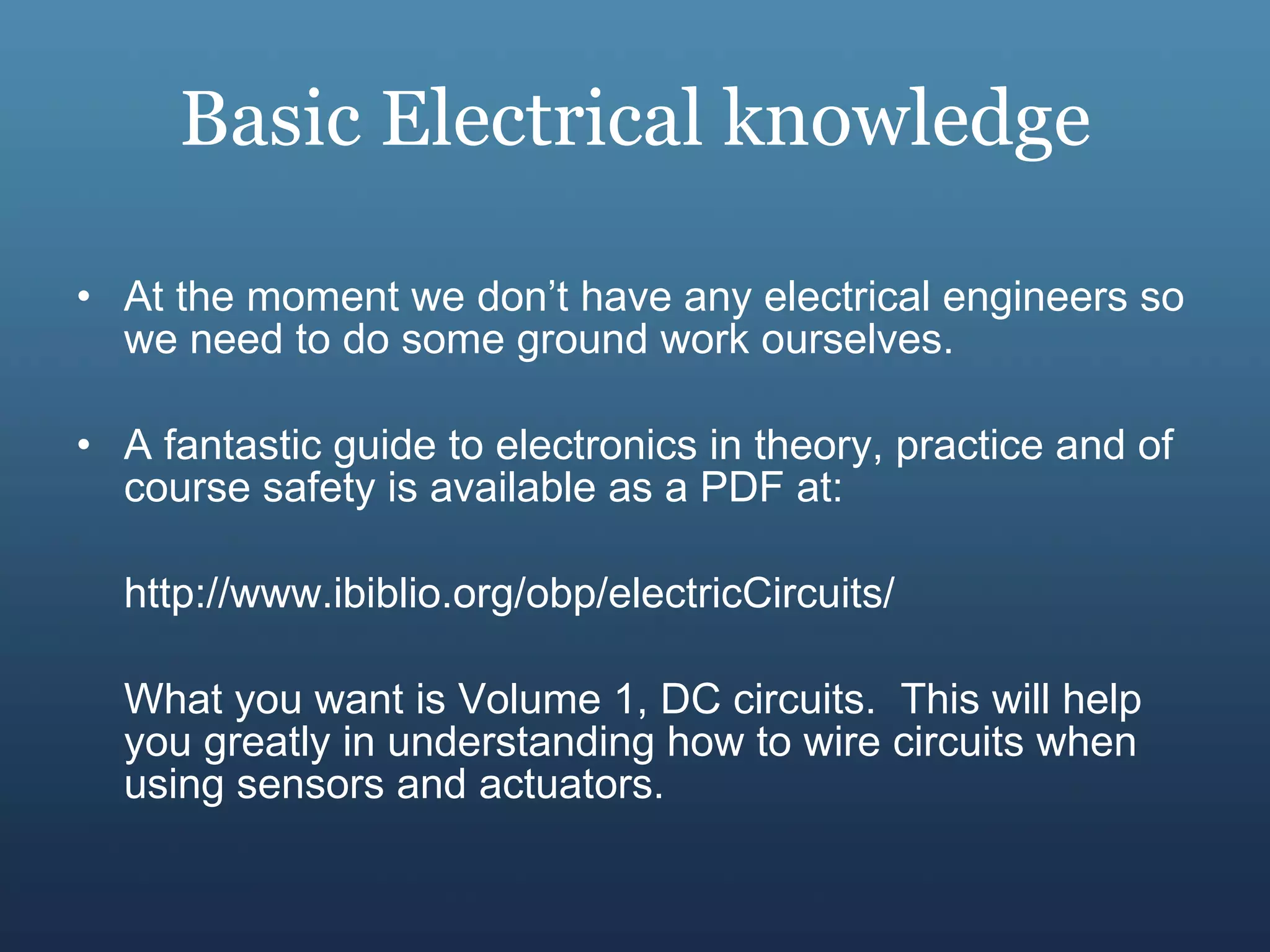 Basic Electrical knowledge At the moment we don’t have any electrical engineers so we need to do some ground work ourselves. A fantastic guide to electronics in theory, practice and of course safety is available as a PDF at:  http://www.ibiblio.org/obp/electricCircuits/ What you want is Volume 1, DC circuits.  This will help you greatly in understanding how to wire circuits when using sensors and actuators. 