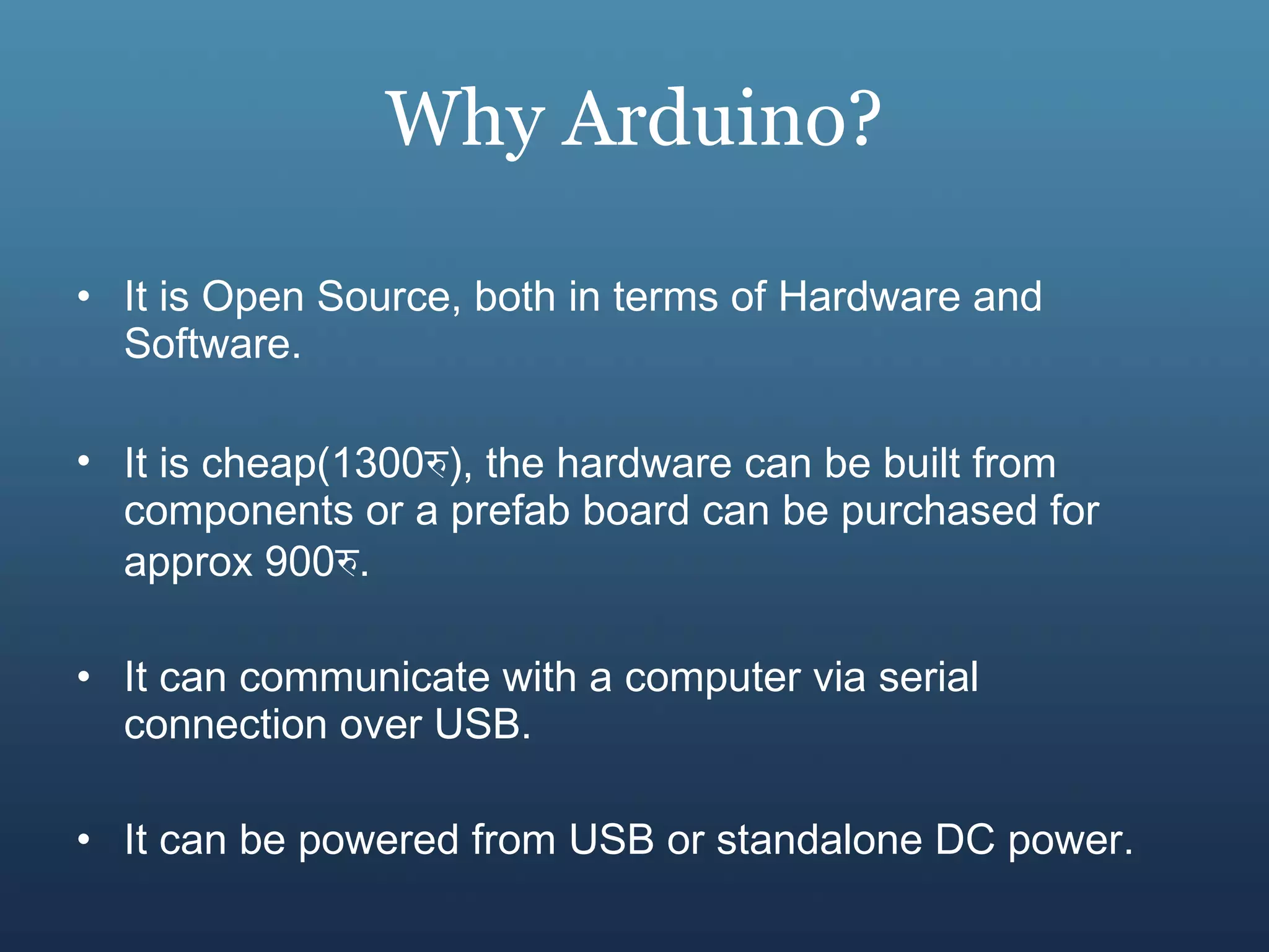 Why Arduino? It is Open Source, both in terms of Hardware and Software. It is cheap(1300 रु ), the hardware can be built from components or a prefab board can be purchased for approx 900 रु . It can communicate with a computer via serial connection over USB. It can be powered from USB or standalone DC power. 