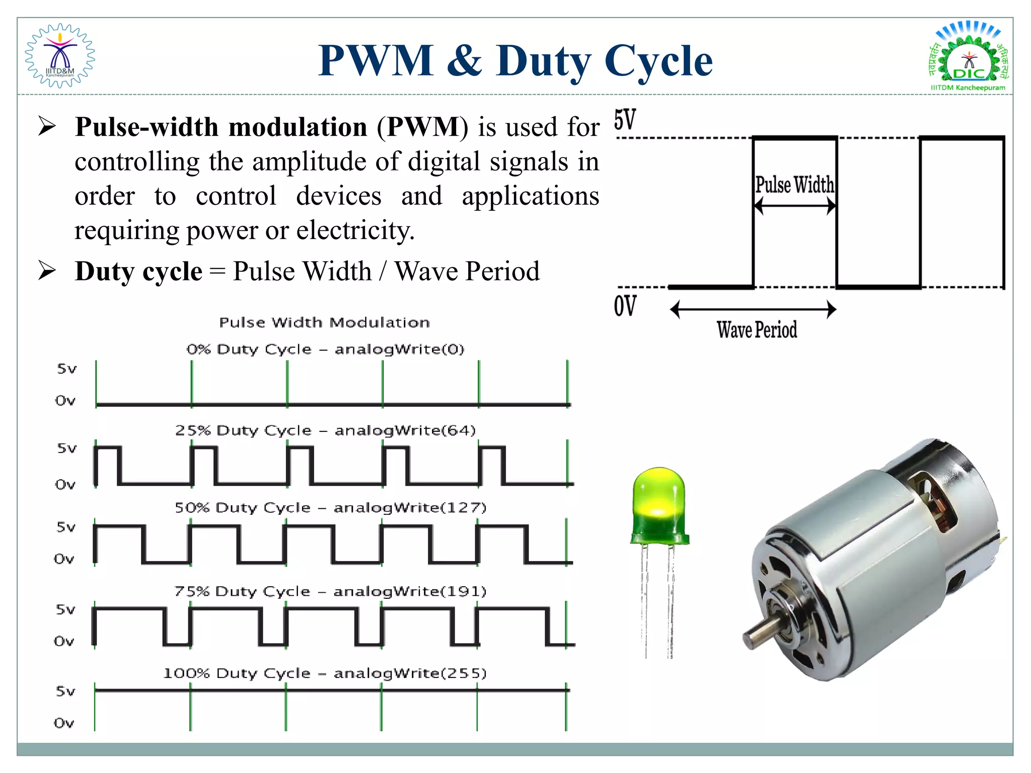 PWM & Duty Cycle
 Pulse-width modulation (PWM) is used for
controlling the amplitude of digital signals in
order to control devices and applications
requiring power or electricity.
 Duty cycle = Pulse Width / Wave Period
 