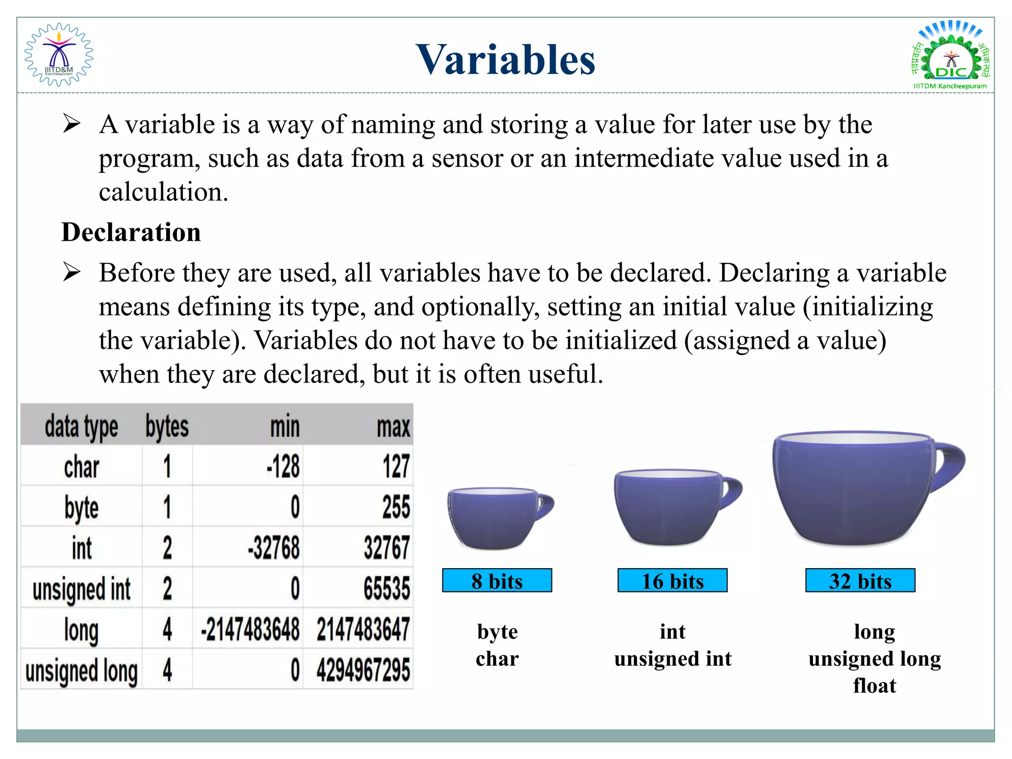 Variables
 A variable is a way of naming and storing a value for later use by the
program, such as data from a sensor or an intermediate value used in a
calculation.
Declaration
 Before they are used, all variables have to be declared. Declaring a variable
means defining its type, and optionally, setting an initial value (initializing
the variable). Variables do not have to be initialized (assigned a value)
when they are declared, but it is often useful.
8 bits 16 bits 32 bits
byte
char
int
unsigned int
long
unsigned long
float
 