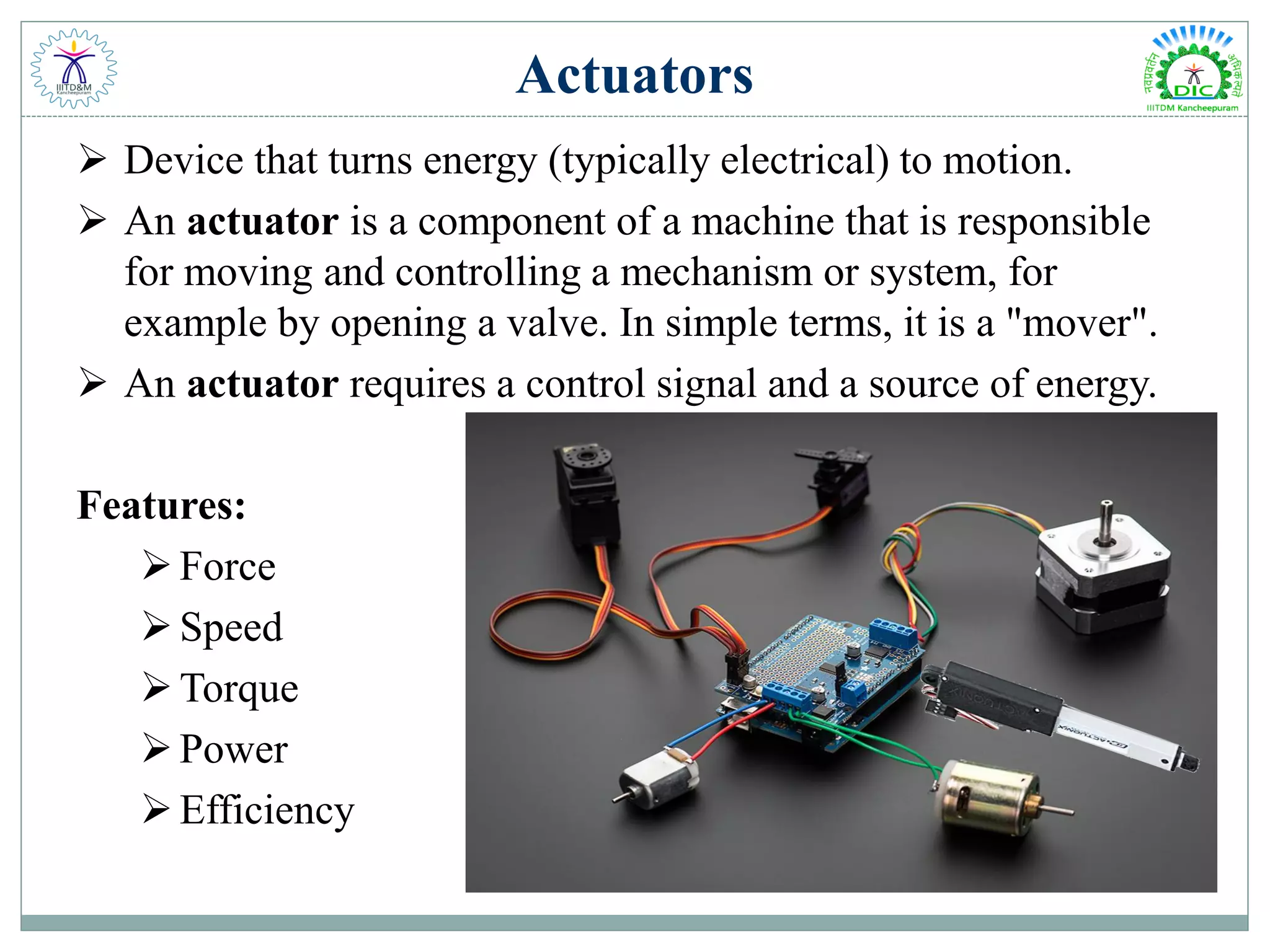 Actuators
 Device that turns energy (typically electrical) to motion.
 An actuator is a component of a machine that is responsible
for moving and controlling a mechanism or system, for
example by opening a valve. In simple terms, it is a "mover".
 An actuator requires a control signal and a source of energy.
Features:
Force
Speed
Torque
Power
Efficiency
 