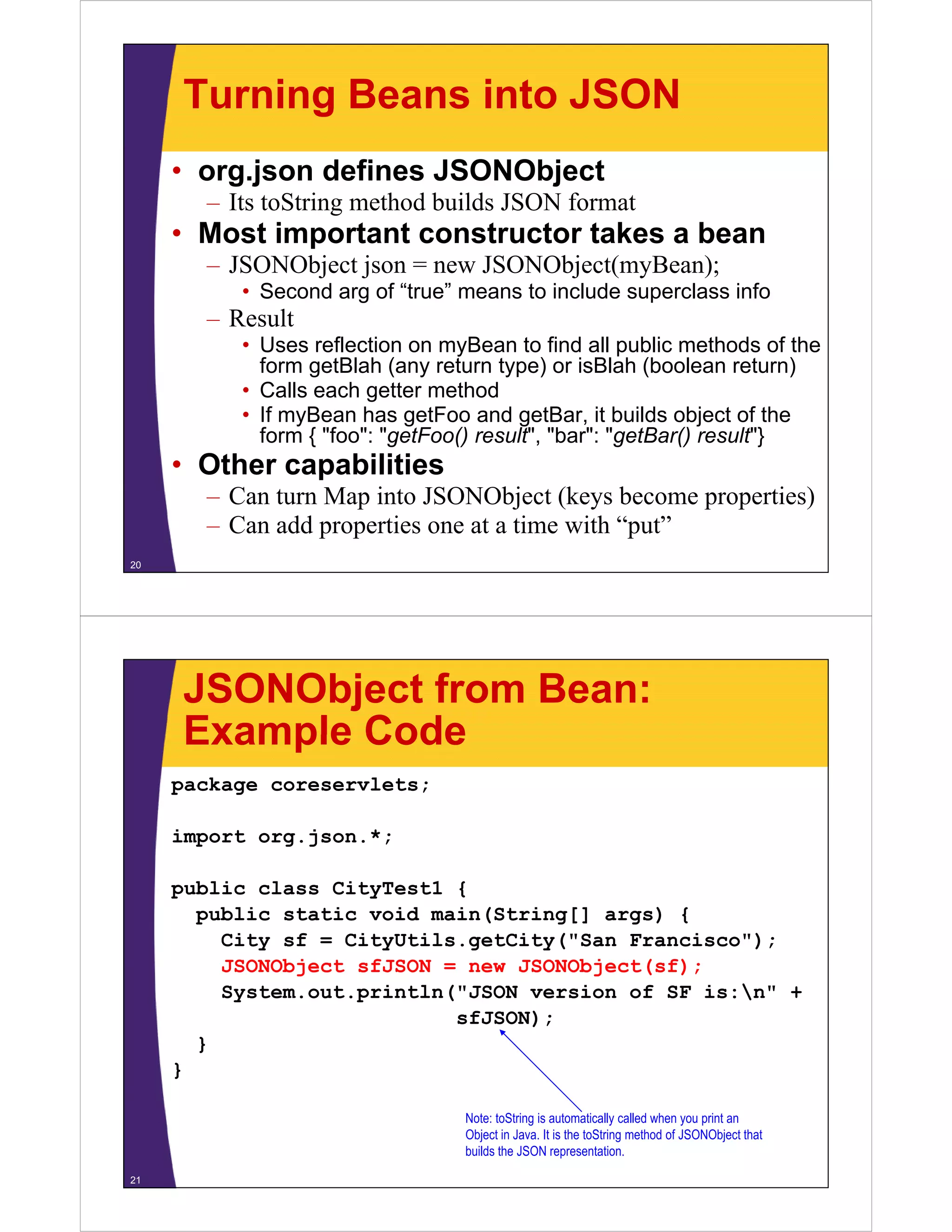 Turning Beans into JSON
     • org.json defines JSONObject
       – I toString method builds JSON f
         Its S i       h d b ild       format
     • Most important constructor takes a bean
       – JSONObject json = new JSONObject(myBean);
          • Second arg of “true” means to include superclass info
       – Result
          • Uses reflection on myBean to find all public methods of the
            form getBlah (any return type) or isBlah (boolean return)
          • Calls each getter method
          • If myBean has getFoo and getBar, it builds object of the
            form { "foo": "getFoo() result", "bar": "getBar() result"}
     • Other capabilities
       – Can turn Map into JSONObject (keys become properties)
       – Can add properties one at a time with “put”
20




     JSONObject from Bean:
     Example Code
     package coreservlets;

     import org.json.*;

     public class CityTest1 {
       public static void main(String[] args) {
         City sf = CityUtils.getCity("San Francisco");
         JSONObject fJSON
         JSONObj t sfJSON = new JSONObj t( f)
                                 JSONObject(sf);
         System.out.println("JSON version of SF is:n" +
                            sfJSON);
       }
     }

                                 Note: toString is automatically called when you print an
                                 Object in Java. It is the toString method of JSONObject that
                                 builds the JSON representation.

21
 