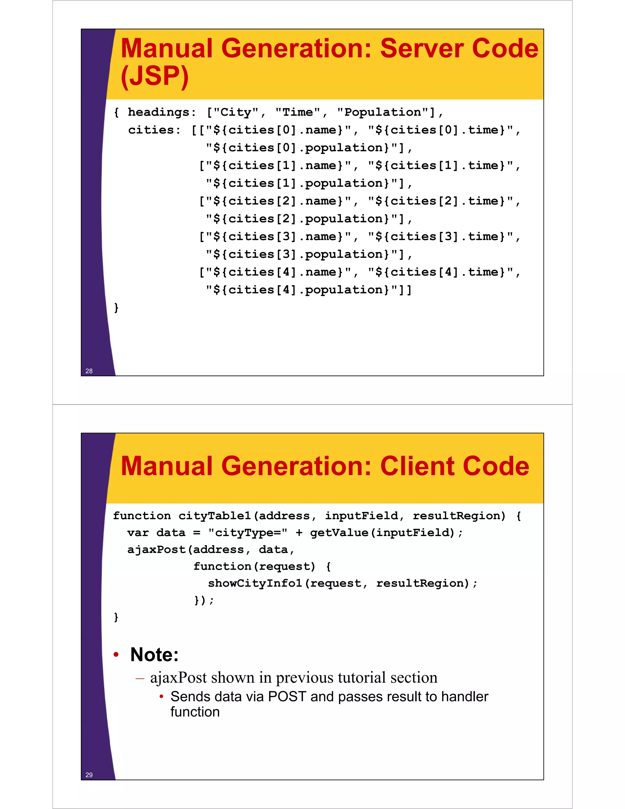 Manual Generation: Server Code
      (JSP)
     { headings: ["City", "Time", "Population"],
       cities: [["${cities[0] name}" "${cities[0] time}"
               [["${cities[0].name}", "${cities[0].time}",
                 "${cities[0].population}"],
                ["${cities[1].name}", "${cities[1].time}",
                 "${cities[1].population}"],
                ["${cities[2].name}", "${cities[2].time}",
                 "${cities[2].population}"],
                ["${cities[3].name}", "${cities[3].time}",
                 "${cities[3].population}"],
                [ ${
                ["${cities[4].name}", "${cities[4].time}",
                          [ ]     } , ${       [ ]     } ,
                 "${cities[4].population}"]]
     }



28




      Manual Generation: Client Code
     function cityTable1(address, inputField, resultRegion) {
       var data = "cityType=" + getValue(inputField);
       ajaxPost(address, data,
                function(request) {
                  showCityInfo1(request,
                  showCityInfo1(request resultRegion);
                });
     }


     • Note:
        – ajaxPost shown in previous tutorial section
           • Sends data via POST and passes result to handler
             function



29
 