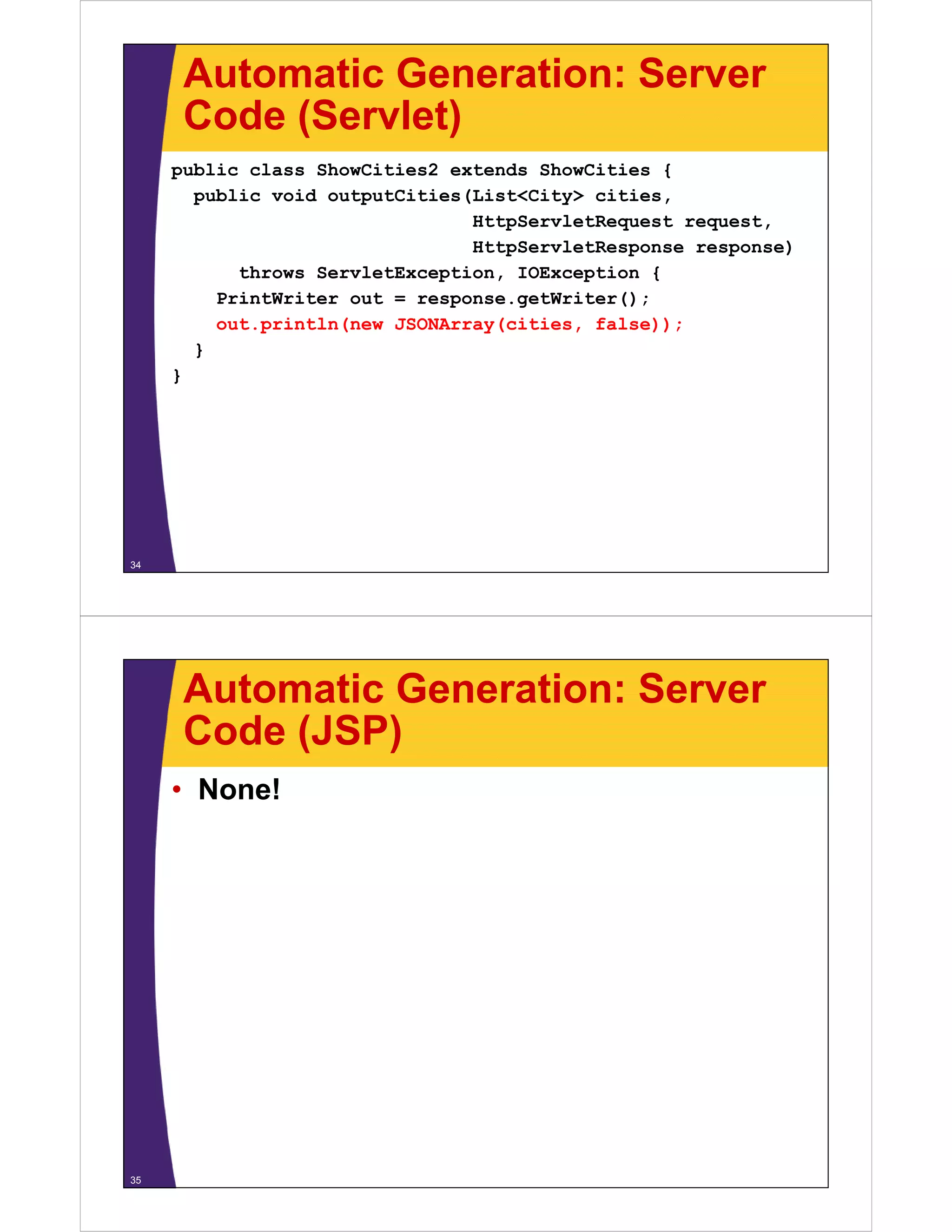 Automatic Generation: Server
      Code (Servlet)
     public class ShowCities2 extends ShowCities {
       public void outputCities(List<City> cities
                                           cities,
                                HttpServletRequest request,
                                HttpServletResponse response)
           throws ServletException IOException {
                  ServletException,
         PrintWriter out = response.getWriter();
         out.println(new JSONArray(cities, false));
       }
     }




34




      Automatic Generation: Server
      Code (JSP)
     • None!




35
 