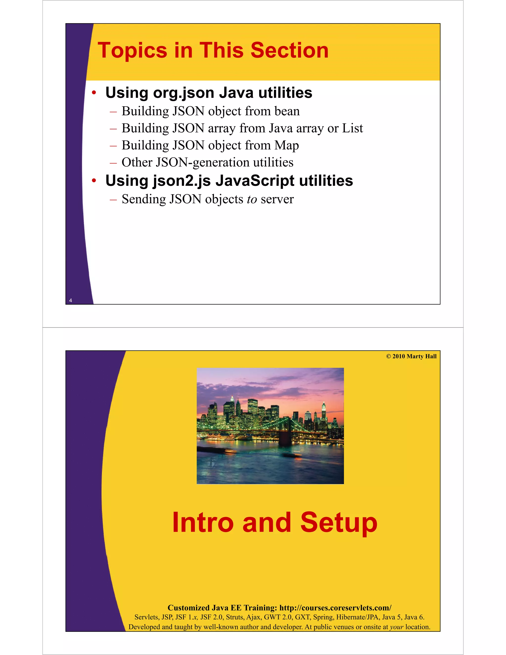 Topics in This Section
    • Using org.json Java utilities
      –   Building JSON object from bean
      –   Building JSON array from Java array or List
      –   Building JSON object from Map
      –   Other JSON-generation utilities
    • Using json2.js JavaScript utilities
      – Sending JSON objects to server




4




                                                                                                 © 2010 Marty Hall




                         Intro and Setup

                        Customized Java EE Training: http://courses.coreservlets.com/
            Servlets, JSP, JSF 1.x, JSF 2.0, Struts, Ajax, GWT 2.0, GXT, Spring, Hibernate/JPA, Java 5, Java 6.
           Developed and taught by well-known author and developer. At public venues or onsite at your location.
 