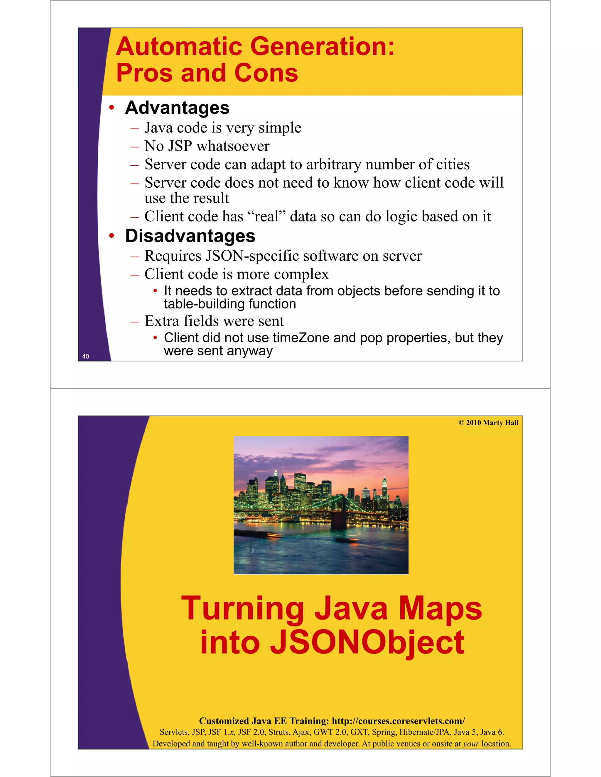 Automatic Generation:
     Pros and Cons
     • Advantages
       – Java code i very simple
         J       d is       i l
       – No JSP whatsoever
       – Server code can adapt to arbitrary number of cities
                             p            y
       – Server code does not need to know how client code will
         use the result
       – Client code has “real” data so can do logic based on it
                          real
     • Disadvantages
       – Requires JSON-specific software on server
       – Client code is more complex
           • It needs to extract data from objects before sending it to
             table-building function
       – Extra fields were sent
           • Client did not use timeZone and pop properties, but they
40
             were sent anyway




                                                                                                 © 2010 Marty Hall




                  Turning Java Maps
                   into JSONObject
                               j

                        Customized Java EE Training: http://courses.coreservlets.com/
            Servlets, JSP, JSF 1.x, JSF 2.0, Struts, Ajax, GWT 2.0, GXT, Spring, Hibernate/JPA, Java 5, Java 6.
           Developed and taught by well-known author and developer. At public venues or onsite at your location.
 