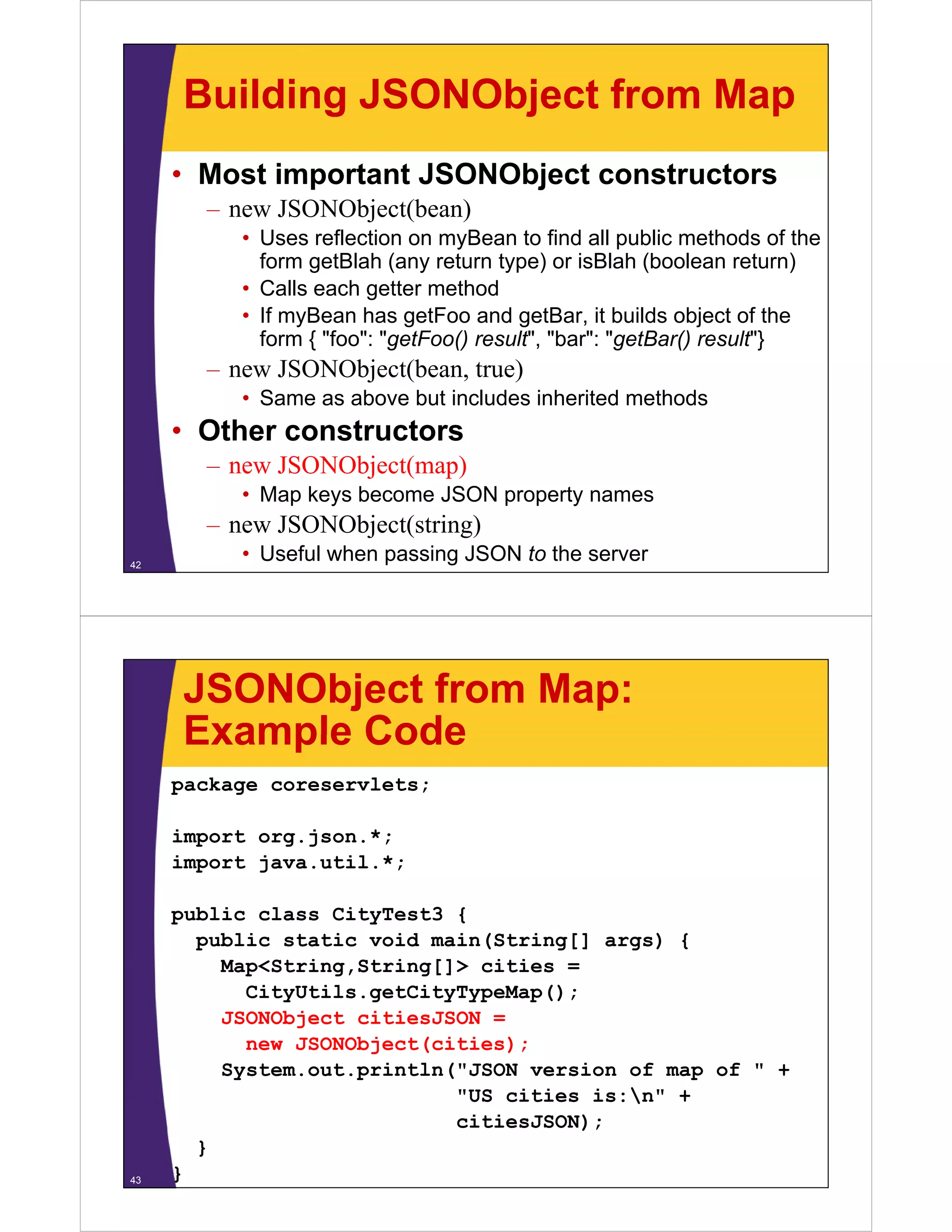 Building JSONObject from Map
     • Most important JSONObject constructors
       – new JSONObject(bean)
          • Uses reflection on myBean to find all public methods of the
            form getBlah (any return type) or isBlah (boolean return)
                 g         ( y         yp )             (              )
          • Calls each getter method
          • If myBean has getFoo and getBar, it builds object of the
            form { "foo": "getFoo() result , "bar": "getBar() result }
                    foo : getFoo() result", bar : getBar() result"}
       – new JSONObject(bean, true)
          • Same as above but includes inherited methods
     • Oth constructors
       Other   t   t
       – new JSONObject(map)
          • Map keys become JSON property names
       – new JSONObject(string)
42
          • Useful when passing JSON to the server




     JSONObject from Map:
     Example Code
     package coreservlets;

     import org.json.*;
     import java.util.*;

     public class CityTest3 {
       public static void main(String[] args) {
         Map<String,String[]> cities =
         M <St i    St i []> iti
           CityUtils.getCityTypeMap();
         JSONObject citiesJSON =
           new JSONObject(cities);
                         (       )
         System.out.println("JSON version of map of " +
                            "US cities is:n" +
                            citiesJSON);
       }
43   }
 