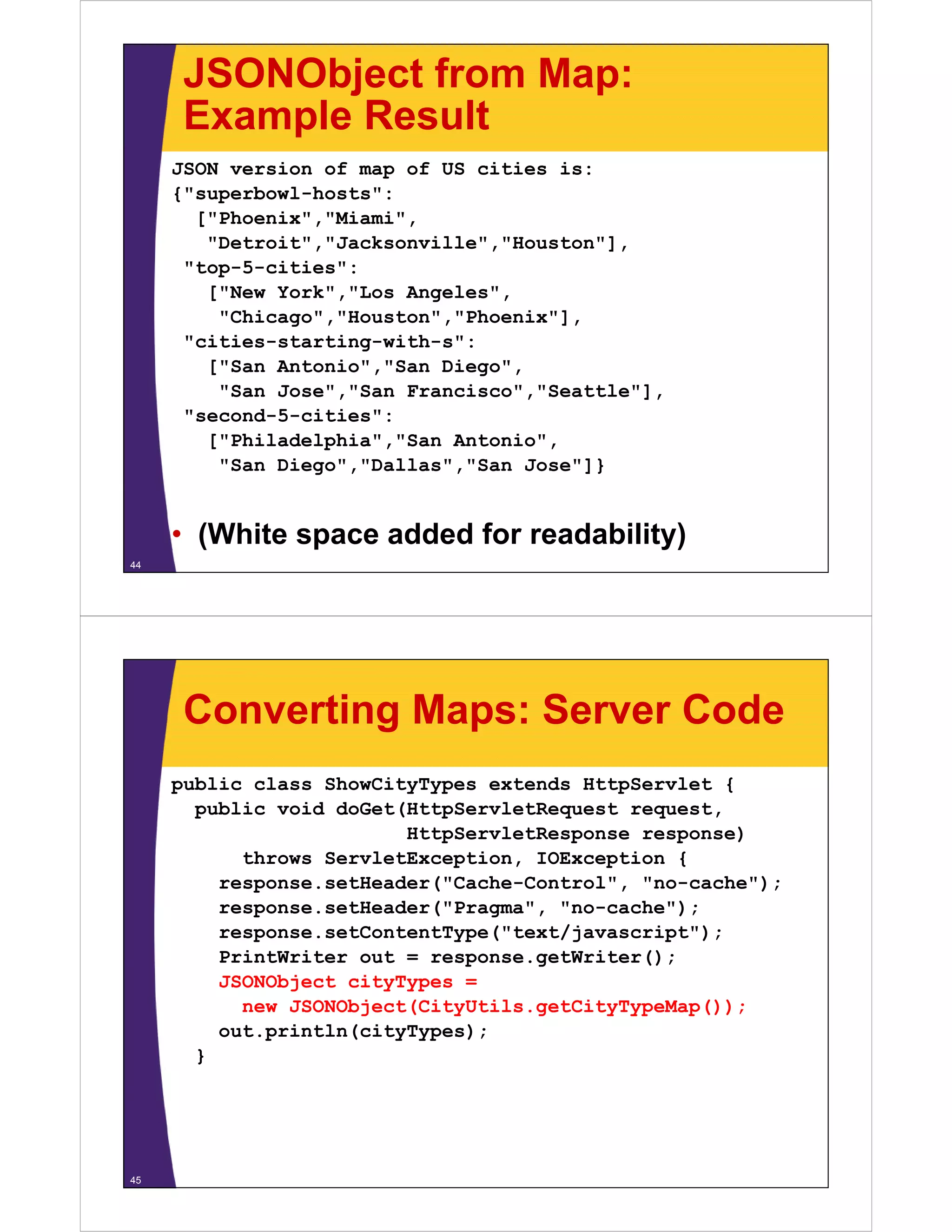 JSONObject from Map:
      Example Result
     JSON version of map of US cities is:
     { superbowl hosts :
     {"superbowl-hosts":
       ["Phoenix","Miami",
        "Detroit","Jacksonville","Houston"],
       top 5 cities :
      "top-5-cities":
        ["New York","Los Angeles",
         "Chicago","Houston","Phoenix"],
       cities starting with s :
      "cities-starting-with-s":
        ["San Antonio","San Diego",
         "San Jose","San Francisco","Seattle"],
       seco d 5 c t es :
      "second-5-cities":
        ["Philadelphia","San Antonio",
         "San Diego","Dallas","San Jose"]}


     • (White space added for readability)
44




      Converting Maps: Server Code
     public class ShowCityTypes extends HttpServlet {
       public void doGet(HttpServletRequest request
                                            request,
                         HttpServletResponse response)
           throws ServletException, IOException {
         response.setHeader( Cache Control
         response setHeader("Cache-Control", "no-cache");
                                              no cache );
         response.setHeader("Pragma", "no-cache");
         response.setContentType("text/javascript");
         PrintWriter out = response.getWriter();
         JSONObject cityTypes =
           new JSONObject(CityUtils.getCityTypeMap());
         out.p
         out.println(cityTypes);
                 t (c ty ypes);
       }




45
 