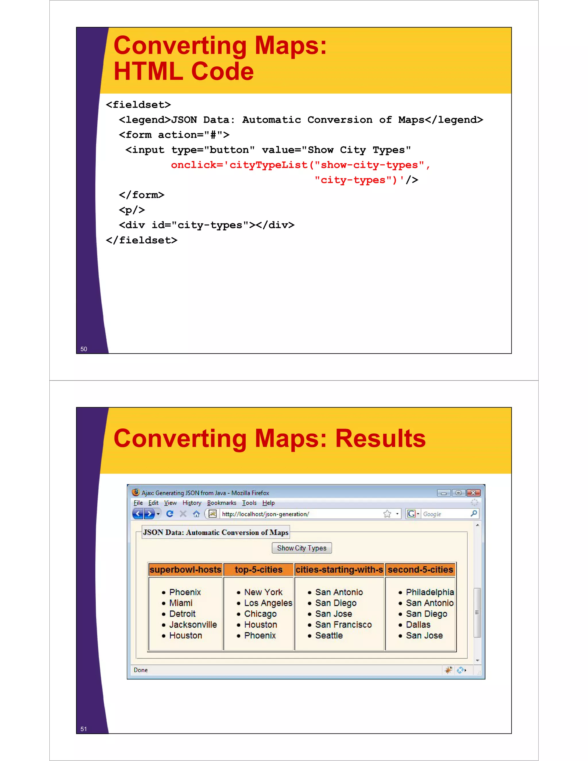 Converting Maps:
      HTML Code
     <fieldset>
       <legend>JSON Data: Automatic Conversion of Maps</legend>
       <form action="#">
        <input type="button" value="Show City Types"
               onclick cityTypeList( show city types ,
               onclick='cityTypeList("show-city-types",
                                     "city-types")'/>
       </form>
       <p/>
        p/
       <div id="city-types"></div>
     </fieldset>




50




      Converting Maps: Results




51
 