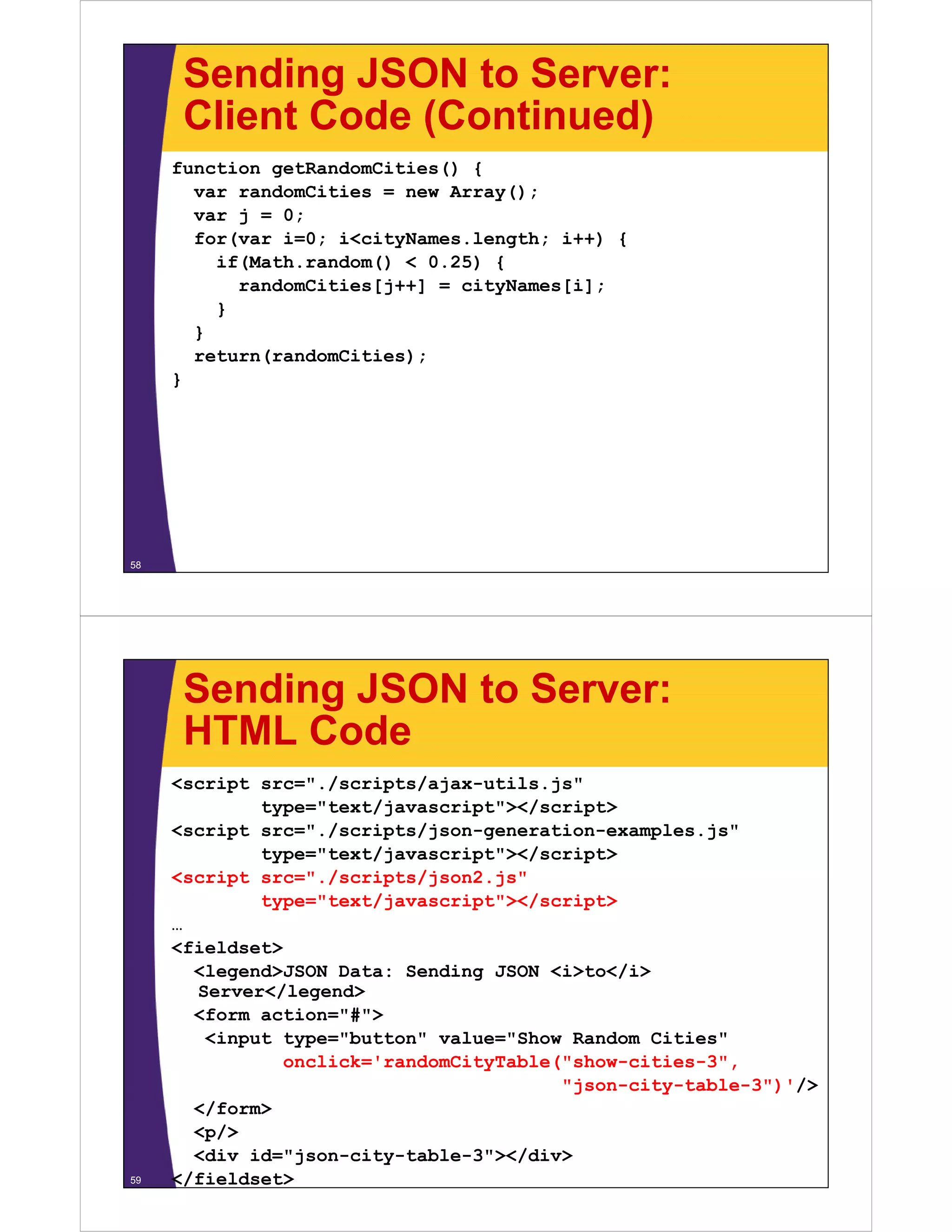 Sending JSON to Server:
      Client Code (Continued)
     function getRandomCities() {
       var randomCities = new Array();
       var j = 0;
       for(var i=0; i<cityNames.length; i++) {
         if(Math.random() < 0.25) {
           (           ()       )
           randomCities[j++] = cityNames[i];
         }
       }
       return(randomCities);
     }




58




      Sending JSON to Server:
      HTML Code
     <script src="./scripts/ajax-utils.js"
             type text/javascript ></script>
             type="text/javascript"></script>
     <script src="./scripts/json-generation-examples.js"
             type="text/javascript"></script>
     <script src="./scripts/json2.js"
          p             p   j     j
             type="text/javascript"></script>
     …
     <fieldset>
       <legend>JSON Data: Sending JSON <i>to</i>
       Server</legend>
       <form action="#">
        <input type="button" value="Show Random Cities"
               onclick='randomCityTable("show-cities-3",
                                        "json-city-table-3")'/>
       </form>
       <p/>
       <div id="json-city-table-3"></div>
59   </fieldset>
 