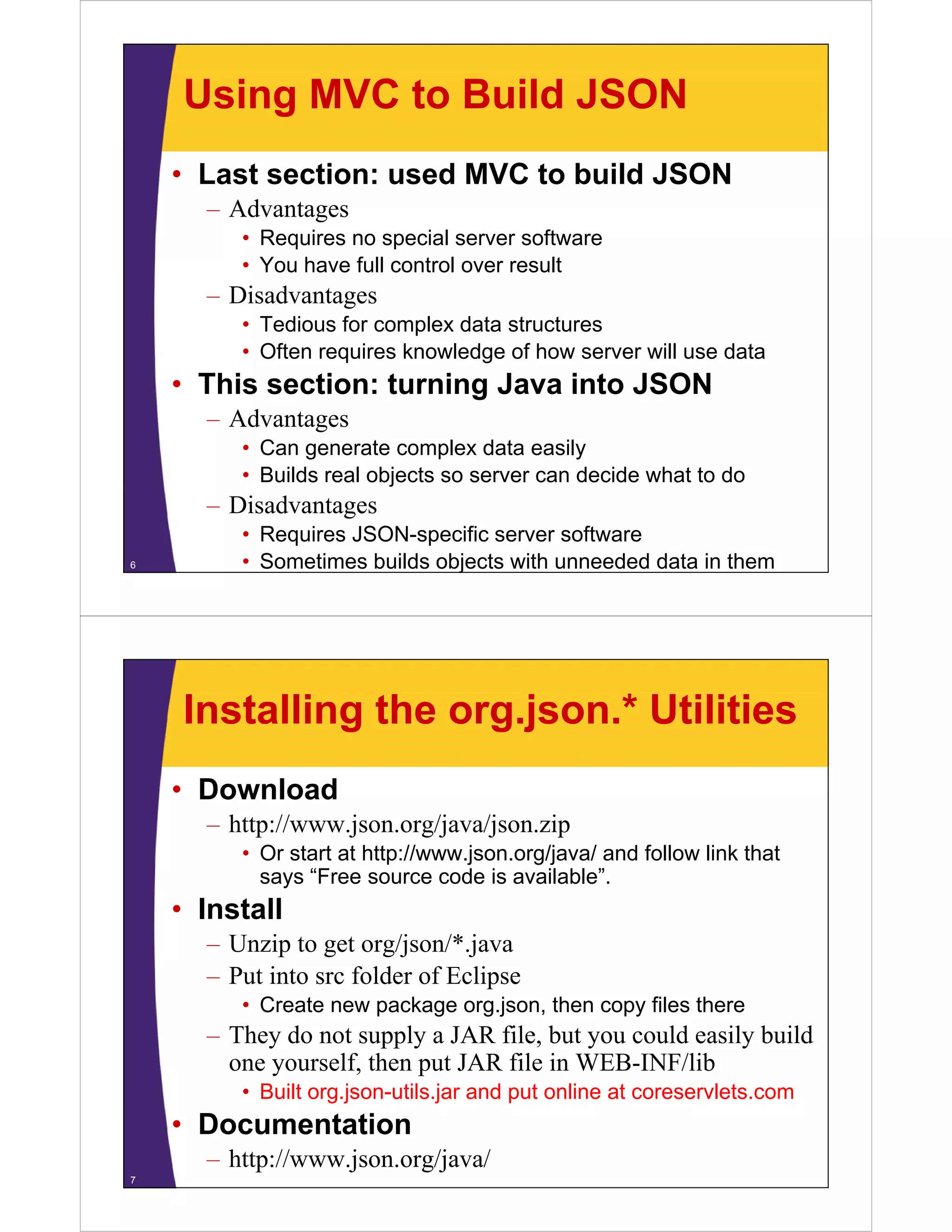 Using MVC to Build JSON
    • Last section: used MVC to build JSON
      – Advantages
         • Requires no special server software
         • You have full control over result
      – Disadvantages
         • Tedious for complex data structures
         • Oft requires knowledge of how server will use data
           Often     i   k    l d     fh         ill     d t
    • This section: turning Java into JSON
      – Advantages
         • Can generate complex data easily
         • Builds real objects so server can decide what to do
      – Di d
        Disadvantages
         • Requires JSON-specific server software
6        • Sometimes builds objects with unneeded data in them




    Installing the org.json.* Utilities
    • Download
      – http://www.json.org/java/json.zip
         • Or start at http://www.json.org/java/ and follow link that
           says “Free source code is available”.
             y
    • Install
      – Unzip to get org/json/*.java
      – Put into src folder of Eclipse
         • Create new package org.json, then copy files there
      – They do not supply a JAR file but you could easily build
                                  file,
        one yourself, then put JAR file in WEB-INF/lib
         • Built org.json-utils.jar and put online at coreservlets.com
    • Documentation
      – http://www.json.org/java/
7
 