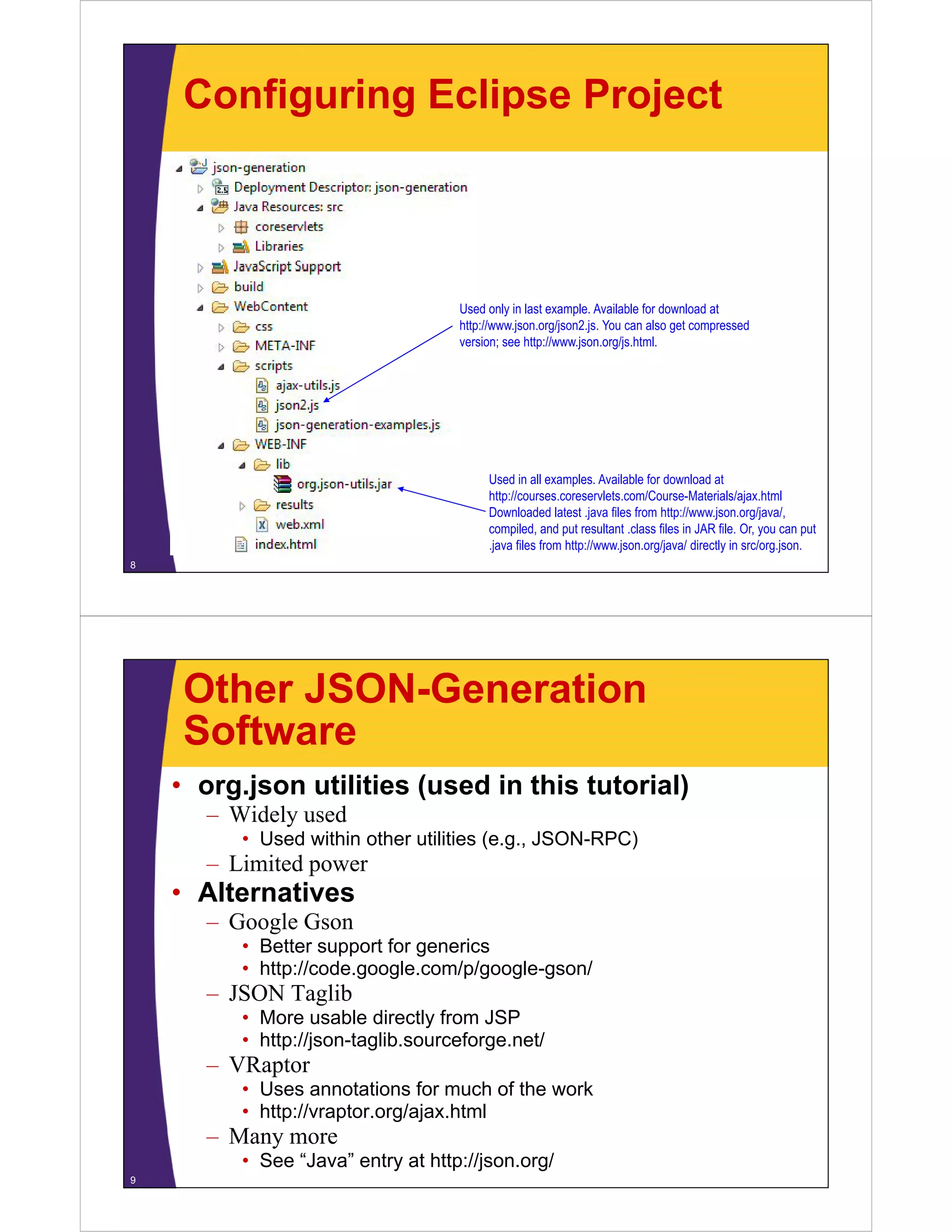 Configuring Eclipse Project



                                   Used only in last example. Available for download at
                                   http://www.json.org/json2.js. You can also get compressed
                                   version; see http://www.json.org/js.html.




                                        Used in all examples. Available for download at
                                        http://courses.coreservlets.com/Course-Materials/ajax.html
                                        http://courses coreservlets com/Course-Materials/ajax html
                                        Downloaded latest .java files from http://www.json.org/java/,
                                        compiled, and put resultant .class files in JAR file. Or, you can put
                                        .java files from http://www.json.org/java/ directly in src/org.json.
8




    Other JSON-Generation
    Software
    • org.json utilities (used in this tutorial)
      – Wid l used
        Widely   d
         • Used within other utilities (e.g., JSON-RPC)
      – Limited power
    • Alt
      Alternatives
             ti
      – Google Gson
         • Better support for generics
         • htt // d
           http://code.google.com/p/google-gson/
                            l     / /   l      /
      – JSON Taglib
         • More usable directly from JSP
         • http://json taglib sourceforge net/
           http://json-taglib.sourceforge.net/
      – VRaptor
         • Uses annotations for much of the work
         • http://vraptor org/ajax html
           http://vraptor.org/ajax.html
      – Many more
         • See “Java” entry at http://json.org/
9
 